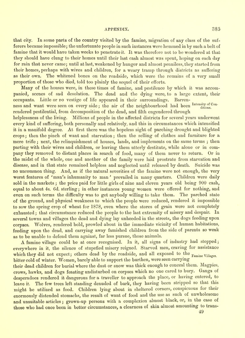 that city. In some parts of the country visited by the famine, migration of any class of the suf- ferers became impossible; the unfortunate people in such instances were hemmed in by such a belt of famine that it would have taken weeks to penetrate it. It was therefore not to be wondered at that they should have clung to their homes until their last cash almost was spent, hoping on each day for rain that never came; until at last, weakened by hunger and almost penniless, they started from their homes, perhaps with wives and children, for a weary tramp through districts as suffering as their own. The whitened bones on the roadside, which were the remains of a very small proportion of those who died, told too plainly the sequel of their efforts. Many of the houses were, in these times of famine, and pestilence by which it was accom- panied, scenes of sad desolation. The dead and the dying were, to a large extent, their occupants. Little or do vestige of life appeared in their surroundings. Barren- ness and want were seen on every side; the air of the neighbourhood had been Inten^0nsCon rendered pestilential, from decomposition of the dead, and filth engendered through helplessness of the living. Millions of people in the affected districts for several years underwent every kind of suffering, both personally and relatively, and this in circumstances which intensified it in a manifold degree. At first there was the hopeless sight of parching drought and blighted crops; then the pinch of want and starvation; then the selling of clothes and furniture for a mere trifle; next, the relinquishment of houses, lands, and implements on the same terms ; then parting with their wives and ckildi'en, or leaving them utterly destitute, while alone or in com- pany they removed to distant places in search of food, many of them never to return. Or in the midst of the whole, one and another of the family were laid prostrate from starvation and disease, and in that state remained helpless and neglected until released by death. Suicide was no uncommon thing. And, as if the natural severities of the famine were not enough, the very worst features of 'man's inhumanity to man' prevailed in many quarters. Children were daily sold in the markets ; the price paid for little girls of nine and eleven years old being 900 cash, equal to about 4s. 6d. sterling; in other instances young women were offered for nothing, and even on such terms the difficulty was to get anybody willing to take them. The parched state of the ground, and physical weakness to which the people were reduced, rendered it impossible to sow the spring crop of wheat for 1878, even where the stores of grain were not completely exhausted; that circumstance reduced the people to the last extremity of misery and despair. In several towns and villages the dead and dying lay unheeded in the streets, the dogs feeding upon corpses. Wolves, rendered bold, prowled about in the immediate vicinity of human habitations, feeding upon the dead, and carrying away famished children from the side of parents so weak as to be unable to defend them against, far less pursue, those animals. A famine village could be at once recognised. In it, all signs of industry had stopped; everywhere in it, the silence of stupefied misery reigned. Starved men, craving for assistance which they did not expect; others dead by the roadside, and all exposed to the Famine villages, bitter cold of winter. Women, barely able to support the burthen, were seen carrying their dead children for burial where the dust or snow was thick enough to conceal them. Magpies, crows, hawks, and dogs feasting undisturbed on corpses which no one cared to bury. Gangs of desperadoes rendered it dangerous for a traveller to approach the place, or having entered, to leave it. The few trees left standing denuded of bark, they having been stripped so that this might be utilized as food. Children lying about in sheltered corners, conspicuous for their enormously distended stomachs, the result of want of food and the use as such of unwholesome and unsuitable articles; grown-up persons with a complexion almost black, or, in the case of those who had once been in better circumstances, a clearness of skin almost amounting to trans- 49