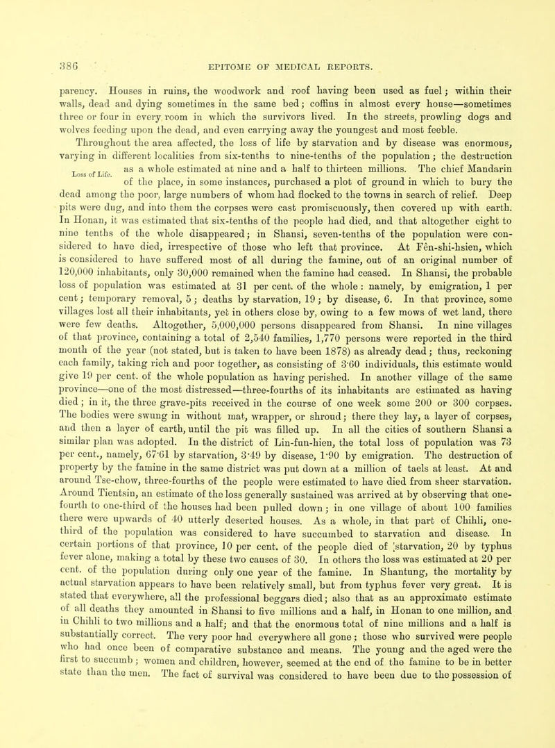 parency. Houses in ruins, the woodwork and roof having been used as fuel; within their walls, dead and dying sometimes in the same bed; coffins in almost every house—sometimes three or four in every room in which the survivors lived. In the streets, prowling dogs and wolves feeding upon the dead, and even carrying away the youngest and most feeble. Throughout the area affected, the loss of life by starvation and by disease was enormous, varying in different localities from six-tenths to nine-tenths of the population; the destruction ....„ as a whole estimated at nine and a half to thirteen millions. The chief Mandarin Loss of Life. of the place, in some instances, purchased a plot of ground in which to bury the dead among the poor, large numbers of whom had flocked to the towns in search of relief. Deep pits were dug, and into them the corpses were cast promiscuously, then covered up with earth. In Honan, it was estimated that six-tenths of the people had died, and that altogether eight to nine tenths of the whole disappeared; in Shansi, seven-tenths of the population were con- sidered to have died, irrespective of those who left that province. At Fen-shi-hsien, which is considered to have suffered most of all during the famine, out of an original number of 120,000 inhabitants, only 30,000 remained when the famine had ceased. In Shansi, the probable loss of population was estimated at 31 per cent, of the whole : namely, by emigration, 1 per cent; temporary removal, 5; deaths by starvation, 19; by disease, 6. In that province, some villages lost all their inhabitants, yet in others close by, owing to a few mows of wet land, there were few deaths. Altogether, 5,000,000 persons disappeared from Shansi. In nine villages of that province, containing a total of 2,540 families, 1,770 persons were reported in the third month of the year (not stated, but is taken to have been 1878) as already dead; thus, reckoning each family, taking rich and poor together, as consisting of 3-60 individuals, this estimate would give 19 per cent, of the whole population as having perished. In another village of the same province—one of the most distressed—three-fourths of its inhabitants are estimated as having died ; in it, the three grave-pits received in the course of one week some 200 or 300 corpses. The bodies were swung in without mat, wrapper, or shroud; there they lay, a layer of corpses, and then a layer of earth, until the pit was filled up. In all the cities of southern Shansi a similar plan was adopted. In the district of Lin-fun-hien, the total loss of population was 73 per cent., namely, 67*61 by starvation, 3*49 by disease, 1*90 by emigration. The destruction of property by the famine in the same district was put down at a million of taels at least. At and around Tse-chow, three-fourths of the people were estimated to have died from sheer starvation. Around Tientsin, an estimate of the loss generally sustained was arrived at by observing that one- fourth to one-third of the houses had been pulled down; in one village of about 100 families there were upwards of 40 utterly deserted houses. As a whole, in that part of Chihli, one- third of the population was considered to have succumbed to starvation and disease. In certain portions of that province, 10 per cent, of the people died of [starvation, 20 by typhus fever alone, making a total by these two causes of 30. In others the loss was estimated at 20 per cent, of the population during only one year of the famine. In Shantung, the mortality by actual starvation appears to have been relatively small, but from typhus fever very great. It is stated that everywhere, all the professional beggars died; also that as an approximate estimate of all deaths they amounted in Shansi to five millions and a half, in Honan to one million, and in Chihli to two millions and a half; and that the enormous total of nine millions and a half is substantially correct. The very poor had everywhere all gone; those who survived were people who had once been of comparative substance and means. The young and the aged were the first to succumb ; women and children, however, seemed at the end of the famine to be in better state than the men. The fact of survival was considered to have been due to the possession of
