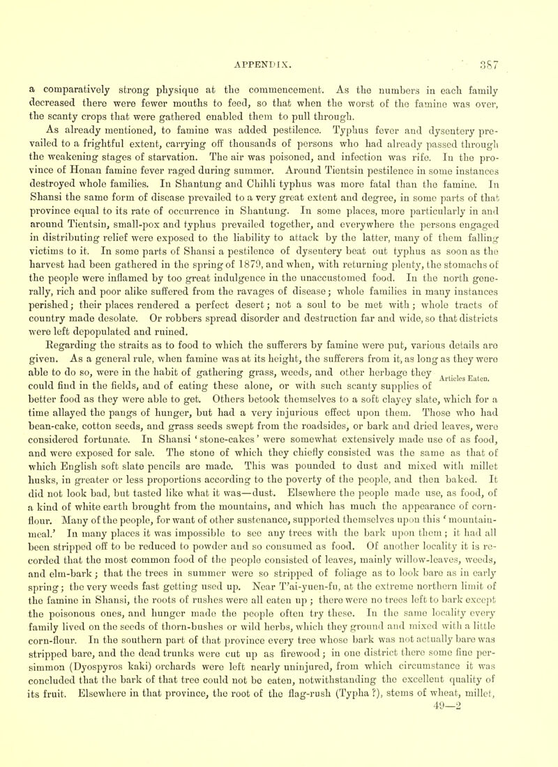 a comparatively strong physique at the commencement. As the numbers in each family decreased there were fewer mouths to feed, so that when the worst of the famine was over, the scanty crops that were gathered enabled them to pull through. As already mentioned, to famine was added pestilence. Typhus fever and dysentery pre- vailed to a frightful extent, carrying off thousands of persons who had already passed througli the weakening stages of starvation. The air was poisoned, and infection was rife. In the pro- vince of Honan famine fever raged during summer. Around Tientsin pestilence in some instances destroyed whole families. In Shantung and Chihli typhus was more fatal than the famine. In Shansi the same form of disease prevailed to a very great extent and degree, in some parts of that province equal to its rate of occurrence in Shantung. In some places, more particularly in and around Tientsin, small-pox and typhus prevailed together, and everywhere the persons engaged in distributing relief were exposed to the liability to attack by the latter, many of them falling victims to it. In some parts of Shansi a pestilence of dysentery beat out typhus as soon as the harvest had been gathered in the spring of 1879, and when, with returning plenty, the stomachs of the people were inflamed by too great indulgence in the unaccustomed food. In the north gene- rally, rich and poor alike suffered from the ravages of disease; whole families in many instances perished j their places rendered a perfect desert; not a soul to be met with; whole tracts of country made desolate. Or robbers spread disorder and destruction far and wide, so that districts were left depopulated and ruined. Regarding the straits as to food to which the sufferers by famine were put, various details are given. As a general rule, when famine was at its height, the sufferers from it, as long as they wero able to do so, were in the habit of gathering grass, weeds, and other herbage they could find in the fields, and of eating these alone, or with such scanty supplies of better food as they were able to get. Others betook themselves to a soft clayey slate, which for a time allayed the pangs of hunger, but had a very injurious effect upon them. Those who had bean-cake, cotton seeds, and grass seeds swept from the roadsides, or bark and dried leaves, were considered fortunate. In Shansi ' stone-cakes' were somewhat extensively made use of as food, and were exposed for sale. The stone of which they chiefly consisted was the same as that of which English soft slate pencils are made. This was pounded to dust and mixed with millet husks, in greater or less proportions according to the poverty of the people, and then baked. It did not look bad, but tasted like what it was—dust. Elsewhere the people made use, as food, of a kind of white earth brought from the mountains, and which has much the appearance of corn- flour. Many of the people, for want of other sustenance, supported themselves upon this 1 mountain- meal.' In many places it was impossible to see any trees with the bark upon them ; it had all been stripped off to be reduced to powder and so consumed as food. Of another locality it is re- corded that the most common food of the people consisted of leaves, mainly willow-leaves, weeds, and elm-bark; that the trees in summer were so stripped of foliage as to look bare as in early spring; the very weeds fast getting used up. Near T'ai-yuen-fu, at the extreme northern limit of the famine in Shansi, the roots of rushes were all eaten up ; there were no trees left to bark except the poisonous ones, and hunger made the people often try these. In the same locality every family lived on the seeds of thorn-bushes or wild herbs, which they ground and mixed with a little corn-flour. In the southern part of that province every tree whose bark was not actually bare was stripped bare, and the dead trunks were cut up as firewood; in one district there some fine per- simmon (Dyospyros kaki) orchards were left nearly uninjured, from which circumstance it was concluded that the bark of that tree could not be eaten, notwithstanding the excellent quality of its fruit. Elsewhere in that province, the root of the flag-rush (Typha ?), stems of wheat, millet, 49—2