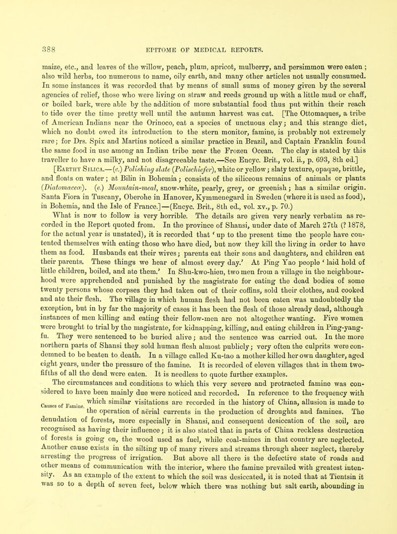 maize, etc., and leaves of the willow, peach, plum, apricot, mulberry, and persimmon were eaten ; also wild herbs, too numerous to name, oily earth, and many other articles not usually consumed. In some instances it was recorded that by means of small sums of money given by the several agencies of relief, those who were living on straw and reeds ground up with a little mud or chaff, or boiled bark, were able by the addition of more substantial food thus put within their reach to tide over the time pretty well until the autumn harvest was cut. [The Ottomaques, a tribe of American Indians near the Orinoco, eat a species of unctuous clay; and this strange diet, which no doubt owed its introduction to the stern monitor, famine, is probably not extremely rare; for Drs. Spix and Martius noticed a similar practice in Brazil, and Captain Franklin found the same food in use among an Indian tribe near the Frozen Ocean. The clay is stated by this traveller to have a milky, and not disagreeable taste.—See Encyc. Brit., vol. ii., p. 693, 8th ed.] [Eakthy Silica.— (c.) Polishing slate (Polischiefer), white or yellow; slaty texture, opaque, brittle, and floats on water; at Bilin in Bohemia • consists of the siliceous remains of animals or plants (Diatomaceaj). (e.) Mountain-meal, snow-white, pearly, grey, or greenish; has a similar origin. Santa Fiora in Tuscany, Oberohe in Hanover, Kymmenegard in Sweden (where it is used as food), in Bohemia, and the Isle of France.]—(Encyc. Brit., 8 th ed., vol. xv., p. 70.) What is now to follow is very horrible. The details are given very nearly verbatim as re- corded in the Report quoted from. In the province of Shansi, under date of March 27th (? 1878, for the actual year is unstated), it is recorded that f up to the present time the people have con- tented themselves with eating those who have died, but now they kill the living in order to have them as food. Husbands eat their wives; parents eat their sons and daughters, and children eat their parents. These things we hear of almost every day/ At Ping Yao people ' laid hold of little children, boiled, and ate them/ In Shu-kwo-hien, two men from a village in the neighbour- hood were apprehended and punished by the magistrate for eating the dead bodies of some twenty persons whose corpses they had taken out of their coffins, sold their clothes, and cooked and ate their flesh. The village in which human flesh had not been eaten was undoubtedly the exception, but in by far the majority of cases it has been the flesh of those already dead, although instances of men killing and eating their fellow-men are not altogether wanting. Five women were brought to trial by the magistrate, for kidnapping, killing, and eating children in Ping-yang- fu. They were sentenced to be buried alive; and the sentence was carried out. In the more northern parts of Shansi they sold human flesh almost publicly; very often the culprits were con- demned to be beaten to death. In a village called Ku-tao a mother killed her own daughter, aged eight years, under the pressure of the famine. It is recorded of eleven villages that in them two- fifths of all the dead were eaten. It is needless to quote further examples. The circumstances and conditions to which this very severe and protracted famine was con- sidered to have been mainly due were noticed and recorded. In reference to the frequency with Causes of Famine w^^c^ similar visitations are recorded in the history of China, allusion is made to the operation of aerial currents in the production of droughts and famines. The denudation of forests, more especially in Shansi, and consequent desiccation of the soil, are recognised as having their influence; it is also stated that in parts of China reckless destruction of forests is going on, the wood used as fuel, while coal-mines in that country are neglected. Another cause exists in the silting up of many rivers and streams through sheer neglect, thereby arresting the progress of irrigation. But above all there is the defective state of roads and other means of communication with the interior, where the famine prevailed with greatest inten- sity. As an example of the extent to which the soil was desiccated, it is noted that at Tientsin it was so to a depth of seven feet, below which there was nothing but salt earth, abounding in
