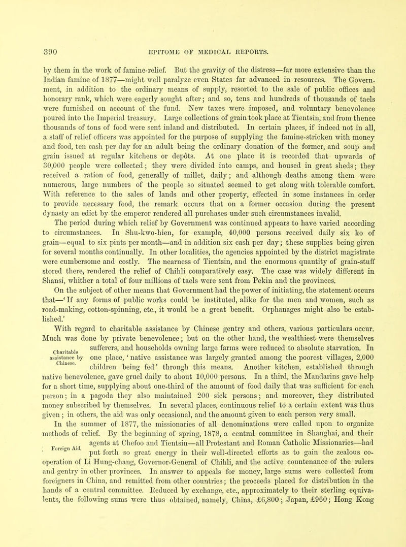 by thein in the work of famine-relief. But the gravity of the distress—far more extensive than the Indian famine of 1877—might well paralyze even States far advanced in resources. The Govern- ment, in addition to the ordinary means of supply, resorted to the sale of public offices and honorary rank, which were eagerly sought after; and so, tens and hundreds of thousands of taels were furnished on account of the fund. New taxes were imposed, and voluntary benevolence poured into the Imperial treasury. Large collections of grain took place at Tientsin, and from thence thousands of tons of food were sent inland and distributed. In certain places, if indeed not in all, a staff of relief officers was appointed for the purpose of supplying the famine-stricken with money and food, ten cash per day for an adult being the ordinary donation of the former, and soup and grain issued at regular kitchens or depots. At one place it is recorded that upwards of 30,000 people were collected; they were divided into camps, and housed in great sheds; they received a ration of food, generally of millet, daily; and although deaths among them were numerous, large numbers of the people so situated seemed to get along with tolerable comfort. With reference to the sales of lands and other property, effected in some instances in order to provide necessary food, the remark occurs that on a former occasion during the present dynasty an edict by the emperor rendered all purchases under such circumstances invalid. The period during which relief by Government was continued appears to have varied according to circumstances. In Shu-kwo-hien, for example, 40,000 persons received daily six ko of grain—equal to six pints per month—and in addition six cash per day; these supplies being given for several months continually. In other localities, the agencies appointed by the district magistrate were cumbersome and costly. The nearness of Tientsin, and the enormous quantity of grain-stuff stored there, rendered the relief of Chihli comparatively easy. The case was widely different in Shansi, whither a total of four millions of taels were sent from Pekin and the provinces. On the subject of other means that Government had the power of initiating, the statement occurs that—' If any forms of public works could be instituted, alike for the men and women, such as road-making, cotton-spinning, etc., it would be a great benefit. Orphanages might also be estab- lished.' With regard to charitable assistance by Chinese gentry and others, various particulars occur. Much was done by private benevolence; but on the other hand, the wealthiest were themselves , . ,, sufferers, and households owning large farms were reduced to absolute starvation. In Charitable , o o assistance by one place, ' native assistance was largely granted among the poorest villages, 2,000 ( |l 1 [It' -I ' a | a ■ * ■ children being fed' through this means. Another kitchen, established through native benevolence, gave gruel daily to about 10,000 persons. In a third, the Mandarins gave help for a short time, supplying about one-third of the amount of food daily that was sufficient for each person; in a pagoda they also maintained 200 sick persons; and moreover, they distributed money subscribed by themselves. In several places, continuous relief to a certain extent was thus given; in others, the aid was only occasional, and the amount given to each person very small. In the summer of 1877, the missionaries of all denominations were called upon to organize methods of relief. By the beginning of spring, 1878, a central committee in Shanghai, and their agents at Chefoo and Tientsin—all Protestant and Roman Catholic Missionaries—had oreign . fafa g0 greafc energy in their well-directed efforts as to gain the zealous co- operation of Li Hung-chang, Governor-General of Chihli, and the active countenance of the rulers and gentry in other provinces. In answer to appeals for money, large sums were collected from foreigners in China, and remitted from other countries; the proceeds placed for distribution in the bands of a central committee. Pieduced by exchange, etc., approximately to their sterling equiva- lents, the following sums were thus obtained, namely, China, £6,800; Japan, £960 • Hong Kong
