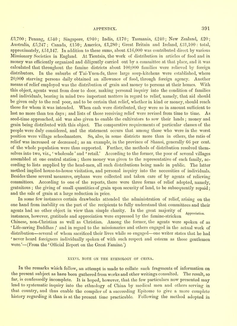£3,700; Penang, £540; Singapore, £940; India, £170; Tasmania, £240; New Zealand, £20; Australia, £5,247; Canada, £150; America, £1,280; Great Britain and Ireland, £31,100 : total, approximately, £51,147. In addition to these sums, about £16,000 was contributed direct by various Missionary Societies in England. At Tientsin, the work of distribution in articles of food and in money was efficiently organized and diligently carried out by a committee at that place, and it was calculated that throughout the famine districts about 100,000 families were relieved by foreign distributors. In the suburbs of T'ai-Yuen-fu, three large soup-kitchens were established, where 20,000 starving persons daily obtained an allowance of food, through foreign agency. Another means of relief employed was the distribution of grain and money to persons at their homes. With this object, agents went from door to door, making personal inquiry into the condition of families and individuals, bearing in mind two important matters in regard to relief, namely, that aid should be given only to the real poor, and to be certain that relief, whether in kind or money, should reach those for whom it was intended. When cash were distributed, they were so in amount sufficient to last no more than ten days; and lists of those receiving relief were revised from time to time. As seed-time approached, aid was also given to enable the cultivators to sow their lands ; money and grain being distributed with this object. The comparative requirements of particular classes of the people were duly considered, and the statement occurs that among those who were in the worst position were village schoolmasters. So, also, in some districts more than in others, the ratio of relief was increased or decreased; as an example, in the province of Shansi, generally 66 per cent, of the whole population were thus supported. Further, the methods of distribution resolved them- selves into two, viz., ' wholesale ' and 1 retail.' According to the former, the poor of several villages assembled at one central station ; there money was given to the representative of each family, ac- cording to lists supplied by the head-men, all such distributions being made in public. The latter method implied house-to-house visitation, and personal inquiry into the necessities of individuals. Besides these several measures, orphans were collected and taken care of by agents of relieving committees. According to one of the reports, there were three forms of relief adopted, namely, gratuitous ; the giving of small quantities of grain upon security of land, to be subsequently repaid; and the sale of grain at a large reduction in price. In some few instances certain drawbacks attended the administration of relief, arising on the one hand from inability on the part of the recipients to fully understand that committees and their agents had no other object in view than simple charity. In the great majority of • , -, .. , , , „ . \ . , Appreciation. instances, however, gratitude and appreciation were expressed by the iamine-stricken Chinese, non-Christian as well as Christian. Among the former, the agents were spoken of as ' Life-saving Buddhas ;' and in regard to the missionaries and others engaged in the actual work of distribution—several of whom sacrificed their lives while so engaged—one writer states that he had ' never heard foreigners individually spoken of with such respect and esteem as those gentlemen were.'—(From the 'Official Eeport on the Great Famine.') XXXVI. NOTE ON THE ETHNOLOGY OP CHINA. In the remarks which follow, an attempt is made to collate such fragments of information on the present subject as have been gathered from works and other writings consulted. The result, so far, is confessedly incomplete. It is hoped, however, that the few particulars now presented may lead to systematic inquiry into the ethnology of China by medical men and others serving in that country, and thus enable the compiler of a succeeding Epitome to give a more complete history regarding it than is at the present time practicable. Following the method adopted in