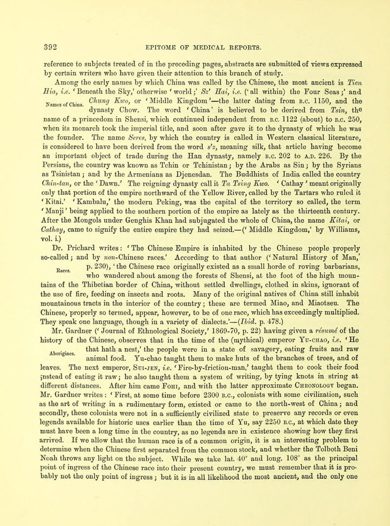 reference to subjects treated of in the preceding pages, abstracts are submitted of views expressed by certain writers wbo bave given their attention to this branch of study. Among the early names by which China was called by the Chinese, the most ancient is Tien Hia, i.e. 'Beneath the Sky/ otherwise f world;' Sz' Hai, i.e. ('all within) the Four Seas;' and Names of China Chung Kwo, or 'Middle Kingdom'—the latter dating from B.C. 1150, and the dynasty Chow. The word ' China' is believed to be derived from Tsin, the name of a princedom in Shensi, which continued independent from B.C. 1122 (about) to B.C. 250, when its monarch took the imperial title, and soon after gave it to the dynasty of which he was the founder. The name Seres, by which the country is called in Western classical literature, is considered to have been derived from the word s'z, meaning silk, that article having become an important object of trade during the Han dynasty, namely B.C. 202 to a.d. 226. By the Persians, the country was known as Tchin or Tchinistan; by the Arabs as Sin; by the Syrians as Tsinistan; and by the Armenians as Djenesdan. The Buddhists of India called the country Chin-tan, or the ' Dawn.' The reigning dynasty call it Ta Tsing Kwo. ' Cathay ' meant originally only that portion of the empire northward of the Yellow River, called by the Tartars who ruled it ' Kitai.' ' Kambalu,' the modern Peking, was the capital of the territory so called, the term ' Manji' being applied to the southern portion of the empire as lately as the thirteenth century. After the Mongols under Genghis Khan had subjugated the whole of China, the name Kitai, or Cathay, came to signify the entire empire they had seized.— (' Middle Kingdom,' by Williams, vol. i.) Dr. Prichard writes: f The Chinese Empire is inhabited by the Chinese people properly so-called; and by wm-Chinese races.' According to that author (' Natural History of Man,' Eaceg p. 230), ' the Chinese race originally existed as a small horde of roving barbarians, who wandered about among the forests of Shensi, at the foot of the high moun- tains of the Thibetian border of China, without settled dwellings, clothed in skins, ignorant of the use of fire, feeding on insects and roots. Many of the original natives of China still inhabit mountainous tracts in the interior of the country; these are termed Miao, and Miaotseu. The Chinese, properly so termed, appear, however, to be of one race, which has exceedingly multiplied. They speak one language, though in a variety of dialects.'—(Ibid. p. 478.) Mr. Gardner (f Journal of Ethnological Society/ 1869-70, p. 22) having given a resume of the history of the Chinese, observes that in the time of the (mythical) emperor Yu-chao, i.e. ' He Aborigines ^afc^ a nes^' fc^e PeoP^e were in a stafce °^ savagery, eating fruits and raw animal food. Yu-chao taught them to make huts of the branches of trees, and of leaves. The next emperor, Sui-jen, i.e. ' Fire-by-friction-man/ taught them to cook their food instead of eating it raw; he also taught them a system of writing, by tying knots in string at different distances. After him came Fohi, and with the latter approximate Chronology began. Mr. Gardner writes : ' First, at some time before 2300 B.C., colonists with some civilization, such as the art of writing in a rudimentary form, existed or came to the north-west of China; and secondly, these colonists were not in a sufficiently civilized state to preserve any records or even legends available for historic uses earlier than the time of Yu, say 2250 B.C., at which date they must have been a long time in the country, as no legends are in existence showing how they first arrived. If we allow that the human race is of a common origin, it is an interesting problem to determine when the Chinese first separated from the common stock, and whether the Tolboth Beni Noah throws any light on the subject. While we take lat. 40° and long. 108° as the principal point of ingress of the Chinese race into their present country, we must remember that it is pro- bably not the only point of ingress ; but it is in all likelihood the most ancient, and the only one