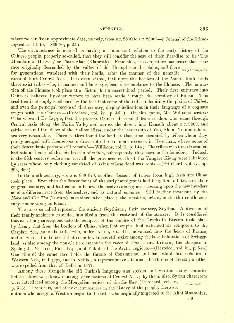 where we can fix an approximate date, namely, from B.C. 2800 to B.C. 2300.'—(' Journal of the Ethno- logical Institute,' 1869-70, p. 25.) The circumstance is noticed as having an important relation to the early history of the Chinese people, properly so-called, that they still consider the seat of their Paradise to be ' The Mountain of Heaven/ or Thian Shan (Klaproth). From this, the conjecture has arisen that their race originally descended by the vallev of the Hoangdio to the plains, and there . ° . J . J ° . . Early Immigrants. for generations wandered with their herds, after the manner of the nomadic races of high Central Asia. It is even stated, that upon the borders of the Asiatic high lands there exist tribes who, in manner and language, bear a resemblance to the Chinese. The migra- tion of the Chinese took place at a distant but unascertained period. Their first entrance into China is believed by other writers to have been made through the territory of Kansu. This tradition is strongly confirmed by the fact that some of the tribes inhabiting the plains of Thibet, and even the principal people of that country, display indications in their language of a cognate origin with the Chinese.— (Pritchard, vol. iv., p. 481.) On this point, Mr. Williams writes: ' The views of Dr. Legge, that the present Chinese descended from settlers who came through Central Asia along the Tarim Valley and across the desert into Kansuh about B.C. 2200, and settled around the elbow of the Yellow River, under the leadership of Yao, Shun, Yu and others, are very reasonable. These settlers found the land at that time occupied by tribes whom they partly merged with themselves or drove into the mountain recesses in Kweichau, where some of their descendants perhaps still remain.'—(Williams, vol. ii., p. 144.) The tribes who thus descended had attained more of that civilization of which, subsequently, they became the founders. Indeed, in the fifth century before our era, all the provinces south of the Yangtze Kiang were inhabited by races whose only clothing consisted of skins, whose food was roots.—(Pritchard, vol. iv., pp. 294, 480.) In the ninth century, viz. a.d. 860-873, another descent of tribes from high Asia into China took place. Even then the descendants of the early immigrants had forgotten all trace of their original country, and had come to believe themselves aborigines ; looking upon the new invaders as of a different race from themselves, and as natural enemies. Still further invasions by the Moko and TJia TJia (Tartars) have since taken place ; the most important, in the thirteenth cen- tury, under Genghis Khan. The races so called represent the ancient Scythians; their country, Scythia. A division of their family anciently extended into Media from the eastward of the Araxes. It is considered that at a long-subsequent date the conquest of the empire of the Greeks in Bactria took place by them • that from the borders of China, when that empire had extended its conquests to the Caspian Sea, came the tribe who, under Attila, A..D. 444, advanced into the heart of France, and of whom it is believed that some few traces still exist among the lake habitations of Switzer- land, as also among the non-Celtic element in the races of France and Britain; the Basques in Spain; the Moskoos, Fins, Laps, and Yakuts of the Arctic regions.—(Herodot., vol. iii., p. 544.) One tribe of the same race holds the throne of Constantine, and has established colonies in Western Asia, in Egypt, and in Nubia; a representative sits upon the throne of Persia; another was expelled from that of Delhi in 1857. Among these Mongols the old Turkish language was spoken and written many centuries before letters were known among other nations of Central Asia; by them, also, Syrian characters were introduced among the Mongolian natives of the far East (Pritchard, vol. iv., Elamites? p. 313). From this, and other circumstances in the history of the people, there are authors who assign a Western origin to the tribe who originally migrated to the Altai Mountains, 50