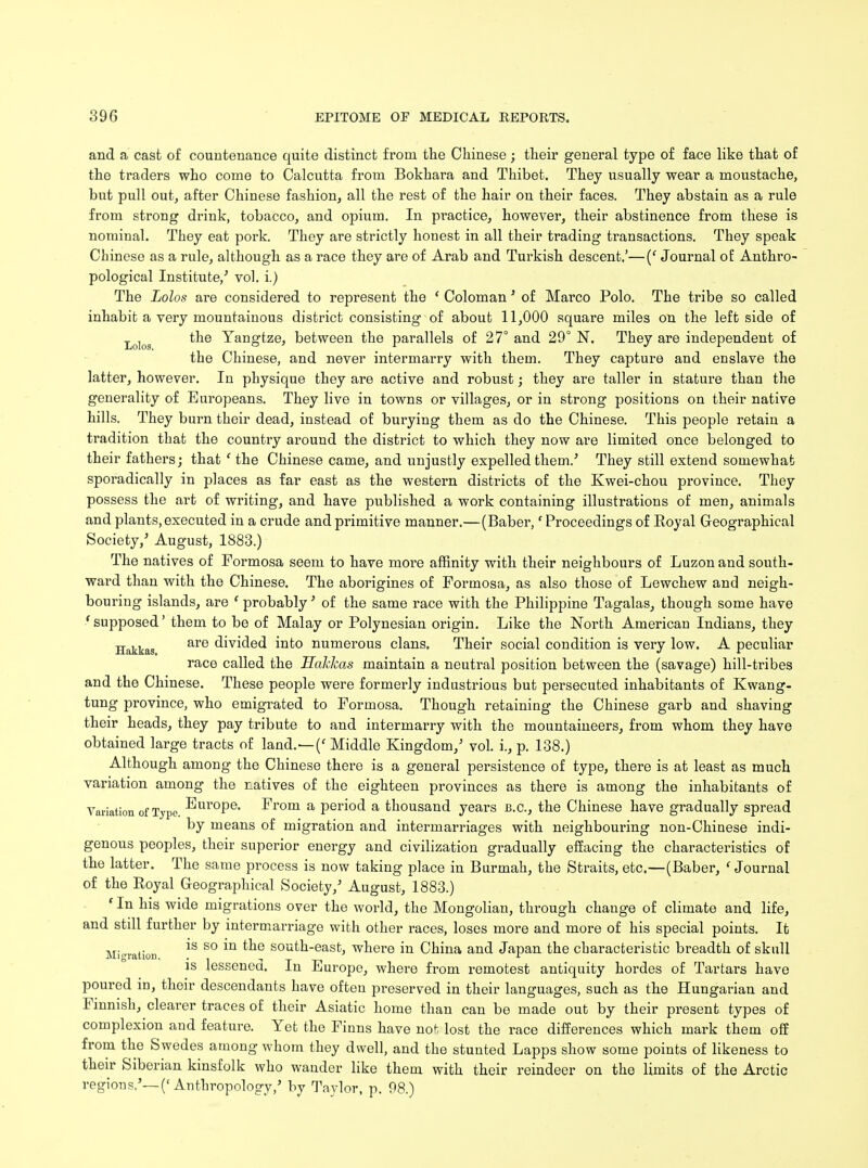 and a cast of countenance quite distinct from the Chinese; their general type of face like that of the traders who come to Calcutta from Bokhara and Thibet. They usually wear a moustache, but pull out, after Chinese fashion, all the rest of the hair on their faces. They abstain as a rule from strong drink, tobacco, and opium. In practice, however, their abstinence from these is nominal. They eat pork. They are strictly honest in all their trading transactions. They speak Chinese as a rule, although as a race they are of Arab and Turkish descent.'—(' Journal of Anthro- pological Institute/ vol. i.) The Lolos are considered to represent the ' Coloman' of Marco Polo. The tribe so called inhabit a very mountainous district consisting of about 11,000 square miles on the left side of Lolog the Yangtze, between the parallels of 27° and 29° N. They are independent of the Chinese, and never intermarry with them. They capture and enslave the latter, however. In physique they are active and robust; they are taller in stature than the generality of Europeans. They live in towns or villages, or in strong positions on their native hills. They burn their dead, instead of burying them as do the Chinese. This people retain a tradition that the country around the district to which they now are limited once belonged to their fathers; that ' the Chinese came, and unjustly expelled them.' They still extend somewhat sporadically in places as far east as the western districts of the Kwei-chou province. They possess the art of writing, and have published a work containing illustrations of men, animals and plants,executed in a crude and primitive manner.—(Baber, 'Proceedings of Eoyal Geographical Society,' August, 1883.) The natives of Formosa seem to have more affinity with their neighbours of Luzon and south- ward than with the Chinese. The aborigines of Formosa, as also those of Lewchew and neigh- bouring islands, are ' probably' of the same race with the Philippine Tagalas, though some have ' supposed' them to be of Malay or Polynesian origin. Like the North American Indians, they Hakkas are divided into numerous clans. Their social condition is very low. A peculiar race called the Haklcas maintain a neutral position between the (savage) hill-tribes and the Chinese. These people were formerly industrious but persecuted inhabitants of Kwang- tung province, who emigrated to Formosa. Though retaining the Chinese garb and shaving their heads, they pay tribute to and intermarry with the mountaineers, from whom they have obtained large tracts of land.—(' Middle Kingdom/ vol. i., p. 138.) Although among the Chinese there is a general persistence of type, there is at least as much variation among the natives of the eighteen provinces as there is among the inhabitants of Variation of Typo. Europe. From a period a thousand years B.C., the Chinese have gradually spread by means of migration and intermarriages with neighbouring non-Chinese indi- genous peoples, their superior energy and civilization gradually effacing the characteristics of the latter. The same process is now taking place in Burmah, the Straits, etc.—(Baber, ' Journal of the Royal Geographical Society/ August, 1883.) ' In his wide migrations over the world, the Mongolian, through change of climate and life, and still further by intermarriage with other races, loses more and more of his special points. It Mier f *S S° ™ ^e soufch-easfc> where in China and Japan the characteristic breadth of skull is lessened. In Europe, where from remotest antiquity hordes of Tartars have poured in, their descendants have often preserved in their languages, such as the Hungarian and Finnish, clearer traces of their Asiatic home than can be made out by their present types of complexion and feature. Yet the Finns have not lost the race differences which mark them off from the Swedes among whom they dwell, and the stunted Lapps show some points of likeness to their Siberian kinsfolk who wander like them with their reindeer on the limits of the Arctic regions.'— ('Anthropology/ by Taylor, p. 98.)