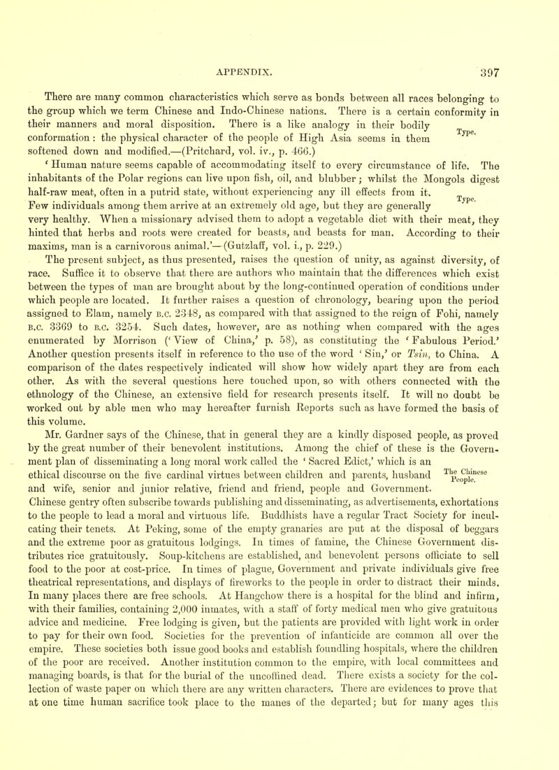 There are many common characteristics which serve as bonds between all races belonging to the group which we term Chinese and Indo-Chinese nations. Thei'e is a certain conformity in their manners and moral disposition. There is a like analogy in their bodily conformation : the physical character of the people of High Asia seems in them Tjpe softened down and modified.—(Pritchard, vol. iv., p. 466.) ' Human nature seems capable of accommodating itself to every circumstance of life. The inhabitants of the Polar regions can live upon fish, oil, and blubber; whilst the Mongols digest half-raw meat, often in a putrid state, without experiencing any ill effects from it. Few individuals among them arrive at an extremely old age, but they are generally very healthy. When a missionary advised them to adopt a vegetable diet with their meat, they hinted that herbs and roots were created for beasts, and beasts for man. According to their maxims, man is a carnivorous animal.'—(Gutzlaff, vol. i., p. 229.) The present subject, as thus presented, raises the question of unity, as against diversity, of race. Suffice it to observe that there are authors who maintain that the differences which exist between the types of man are brought about by the long-continued operation of conditions under which people are located. It further raises a question of chronology, bearing upon the period assigned to Elam, namely B.C. 2348, as compared with that assigned to the reign of Fohi, namely B.C. 3369 to B.C. 3254. Such dates, however, are as nothing when compared with the ages enumerated by Morrison (' View of China/ p. 58), as constituting the ' Fabulous Period.' Another question presents itself in reference to the use of the word ' Sin/ or Tsin, to China. A comparison of the dates respectively indicated will show how widely apart they are from each other. As with the several questions here touched upon, so with others connected with the ethnology of the Chinese, an extensive field for research presents itself. It will no doubt be worked out by able men who may hereafter furnish Reports such as have formed the basis of this volume. Mr. Gardner says of the Chinese, that in general they are a kindly disposed people, as proved by the great number of their benevolent institutions. Among the chief of these is the Govern- ment plan of disseminating a long moral work called the ' Sacred Edict,' which is an ethical discourse on the five cardinal virtues between children and parents, husband pe^^so and wife, senior and junior relative, friend and friend, people and Government. Chinese gentry often subscribe towards publishing and disseminating, as advertisements, exhortations to the people to lead a moral and virtuous life. Buddhists have a regular Tract Society for incul- cating their tenets. At Peking, some of the empty granaries are put at the disposal of beggars and the extreme poor as gratuitous lodgings. In times of famine, the Chinese Government dis- tributes rice gratuitously. Soup-kitchens are established, and benevolent persons officiate to sell food to the poor at cost-price. In times of plague, Government and private individuals give free theatrical representations, and displays of fireworks to the people in order to distract their minds. In many places there are free schools. At Hangchow there is a hospital for the blind and infirm, with their families, containing 2,000 inmates, with a staff of forty medical men who give gratuitous advice and medicine. Free lodging is given, but the patients are provided with light work in order to pay for their own food. Societies for the prevention of infanticide are common all over the empire. These societies both issue good books and establish foundling hospitals, where the children of the poor are received. Another institution common to the empire, with local committees and managing boards, is that for the burial of the uncoffined dead. There exists a society for the col- lection of waste paper on which there are any written characters. There are evidences to prove that atone time human sacrifice took place to the manes of the departed; but for many ages this