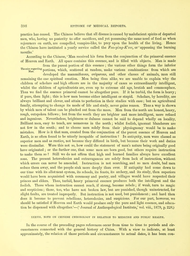 practice has ceased. The Chinese believe that all disease is caused by malefacient spirits of departed men, who, having no posterity to offer sacrifices, and yet possessing the same need of food as when sojourners on earth, are compelled, vampire-like, to prey upon the health of the living. Hence the Chinese have instituted a yearly service called the Foo-ying-K'ow, or' appeasing the burning mouths.' According to the Chinese,' Man received his form from the conjunction of the primeval essence of Heaven and Earth. All space contains this essence, and is filled with objects. Man is made from the purest portion of this essence ; the various other things form the inferior Theories^regarding p0rtions, which, scattered at random, make various combinations from which are developed the mammiferous, oviparous, and other classes of animals, man still remaining the one spiritual creation. Men being thus alike, we are unable to explain why the children of scholars and high officers are in the majority of cases so extraordinarily intelligent, whilst the children of agriculturists are, even up to extreme old age, brutish and commonplace. Thus we find the essence primeval cannot be altogether pure. If it be turbid, the form is heavy; if pure, then light; this is how men become either intelligent or stupid. Scholars, by heredity, are always brilliant and clever, and attain to perfection in their studies with ease; but an agricultural family, attempting to change its mode of life and study, never gains reason. Thus a way is shown by which men of talent can be plucked out from the mass. Men from the north are honest, heavy, rough, outspoken fellows; but from the south they are brighter and more intelligent, more refined and ingenious. Nevertheless, brightness or dulness cannot be said to depend wholly on locality. Brilliant men, easy to teach, are numerous in the north ; whilst foolish, ignorant blunderers are not few in the south; and to choose men solely from their physiognomy would be to make mistakes. How is it that man, created from the conjunction of the purest essence of Heaven and Earth, is so often found to be utterly incapable of instruction ? In antiquity, men were classed as superior men and as rustics, not because they differed in birth, but because their work and duties were dissimilar. Were this not so, how could the statement of man's nature being originally good have originated ; or the further one, that some men are born good, but others require instruction to make them so ? Still we do not affirm that high and learned families always have excellent sons. The present heterodoxies and extravagances are solely from lack of instruction, without which errors can never be amended. Instruction is not searching, and so men doubt, bad men seduce them away, and the people sink more deeply than ever. If antiquity had come down to our time with its allotment system, its schools, its feasts, its archery, and its study, then superiors would have been acquainted with ceremony and poetry, and villages would have respected their princes and elders. Thus, turbid, heavy primeval essence produces both the intelligent and the foolish. Those whom instruction cannot reach, if strong, become rebels; if weak, turn to magic and scepticism; those, too, who have not broken law, but are punished, though uninstructed, for slight faults, are treated improperly. But instruction is not used, but punishment; and hard then does it become to prevent rebellions, heterodoxies, and suspicions. For our part, however, we should be satisfied if Heaven and Earth would produce only the pure and light essence, and educa- tion be dispensed with altogether.'—(' Journal of Anthropological Institute,' vol. viii., 1879, p. 228.) XXXVII. NOTE ON CHINESE CHRONOLOGY IN RELATION TO MEDICINE AND PUBLIC HEALTH. In the course of the preceding pages references occur from time to time to periods and cir- cumstances connected with the general history of China. With a view to indicate, at least approximately, the relation of those periods and circumstances to actual dates, it has been con-