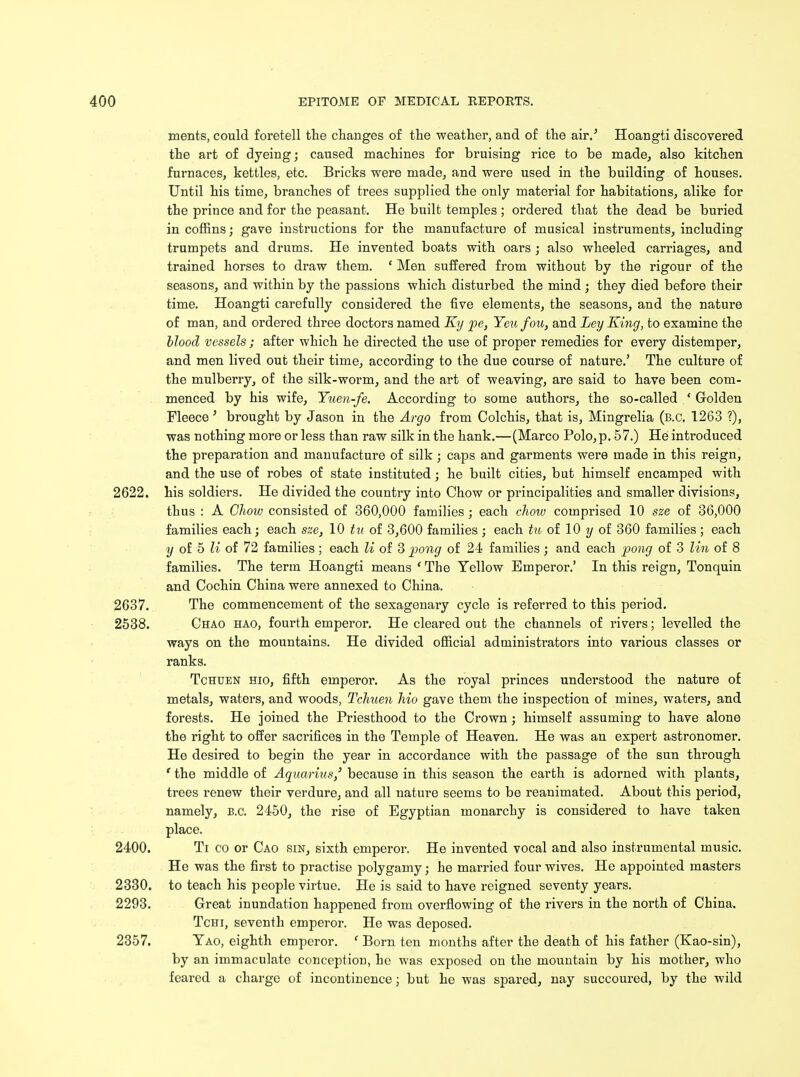ments, could foretell the changes of the weather, and of the air.' Hoangti discovered the art of dyeing; caused machines for bruising rice to be made, also kitchen furnaces, kettles, etc. Bricks were made, and were used in the building of houses. Until his time, branches of trees supplied the only material for habitations, alike for the prince and for the peasant. He built temples ; ordered that the dead be buried in coffins; gave instructions for the manufacture of musical instruments, including trumpets and drums. He invented boats with oars; also wheeled carriages, and trained horses to draw them. ' Men suffered from without by the rigour of the seasons, and within by the passions which disturbed the mind ; they died before their time. Hoangti carefully considered the five elements, the seasons, and the nature of man, and ordered three doctors named Ky pe, Yeu fou, and Ley King, to examine the blood vessels ; after which he directed the use of proper remedies for every distemper, and men lived out their time, according to the due course of nature.' The culture of the mulberry, of the silk-worm, and the art of weaving, are said to have been com- menced by his wife, Yuen-fe. According to some authors, the so-called ' Golden Fleece' brought by Jason in the Argo from Colchis, that is, Mingrelia (B.C. 1263 ?), was nothing more or less than raw silk in the hank.—(Marco Polo,p. 57.) He introduced the preparation and manufacture of silk; caps and garments were made in this reign, and the use of robes of state instituted; he built cities, but himself encamped with 2622. his soldiers. He divided the country into Chow or principalities and smaller divisions, thus : A Chow consisted of 360,000 families; each cliow comprised 10 sze of 36,000 families each; each sze, 10 tu of 3,600 families; each tu of 10 y of 360 families; each y of 5 U of 72 families; each li of 3 pong of 24 families ; and each pong of 3 lin of 8 families. The term Hoangti means ' The Yellow Emperor.' In this reign, Tonquin and Cochin China were annexed to China. 2637. The commencement of the sexagenary cycle is referred to this period. 2538. Chao hao, fourth emperor. He cleared out the channels of rivers; levelled the ways on the mountains. He divided official administrators into various classes or ranks. Tchden hio, fifth emperor. As the royal princes understood the nature of metals, waters, and woods, Tchuen Mo gave them the inspection of mines, waters, and forests. He joined the Priesthood to the Crown; himself assuming to have alone the right to offer sacrifices in the Temple of Heaven. He was an expert astronomer. He desired to begin the year in accordance with the passage of the sun through * the middle of Aquarius,' because in this season the earth is adorned with plants, trees renew their verdure, and all nature seems to be reanimated. About this period, namely, B.C. 2450, the rise of Egyptian monarchy is considered to have taken place. 2400. Ti co or Cao sin, sixth emperor. He invented vocal and also instrumental music. He was the first to practise polygamy; he married four wives. He appointed masters 2330. to teach his people virtue. He is said to have reigned seventy years. 2293. Great inundation happened from overflowing of the rivers in the north of China. Tchi, seventh emperor. He was deposed. 2357. Yao, eighth emperor. ' Born ten months after the death of his father (Kao-sin), by an immaculate conception, he was exposed on the mountain by his mother, who feared a charge of incontinence; but he was spared, nay succoured, by the wild