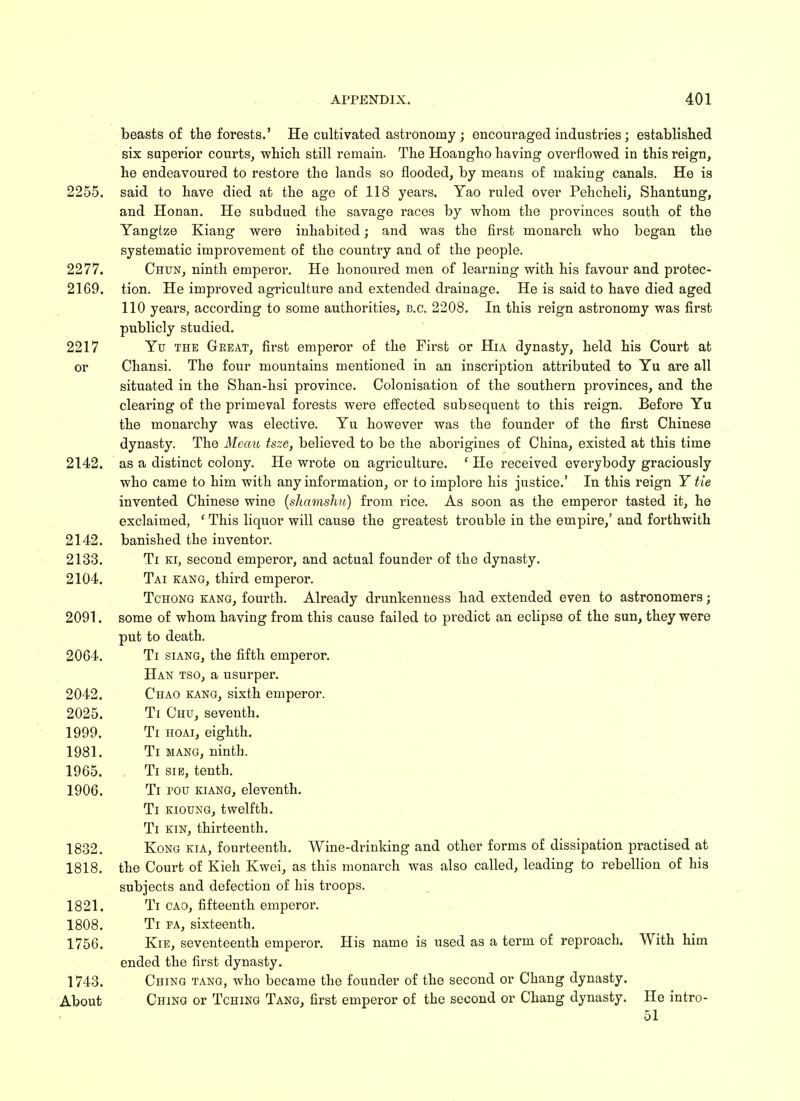 beasts of the forests.' He cultivated astronomy ; encouraged industries; established six superior courts, which still remain. The Hoangho having overflowed in this reign, he endeavoured to restore the lands so flooded, by means of making canals. He is 2255. said to have died at the age of 118 years. Yao ruled over Pehcheli, Shantung, and Honan. He subdued the savage races by whom the provinces south of the Yangtze Kiang were inhabited; and was the first monarch who began the systematic improvement of the country and of the people. 2277. Chun, ninth emperor. He honoured men of learning with his favour and protec- 2169. tion. He improved agriculture and extended drainage. He is said to have died aged 110 years, according to some authorities, B.C. 2208. In this reign astronomy was first publicly studied. 2217 Yu the Great, first emperor of the First or Hia dynasty, held his Court at or Chansi. The four mountains mentioned in an inscription attributed to Yu are all situated in the Shan-hsi province. Colonisation of the southern provinces, and the clearing of the primeval forests were effected subsequent to this reign. Before Yu the monarchy was elective. Yu however was the founder of the first Chinese dynasty. The Meau tsze, believed to be the aborigines of China, existed at this time 2142. as a distinct colony. He wrote on agriculture. ' He received everybody graciously who came to him with any information, or to implore his justice.' In this reign Y tie invented Chinese wine (shamshu) from rice. As soon as the emperor tasted it, he exclaimed, ' This liquor will cause the greatest trouble in the empire,' and forthwith 2142. banished the inventor. 2133. Ti ki, second emperor, and actual founder of the dynasty. 2104. Tai kang, third emperor. Tchong kang, fourth. Already drunkenness had extended even to astronomers; 2091. some of whom having from this cause failed to predict an eclipse of the sun, they were put to death. 2064. Ti siang, the fifth emperor. Han tso, a usurper. 2042. Chao kang, sixth emperor. 2025. Ti Chu, seventh. 1999. Ti hoai, eighth. 1981. Ti mang, ninth. 1965. Ti sie, tenth. 1906. Ti pou kiang, eleventh. Ti kioung, twelfth. Ti kin, thirteenth. 1832. Kong kia, fourteenth. Wine-drinking and other forms of dissipation practised at 1818. the Court of Kieh Kwei, as this monarch was also called, leading to rebellion of his subjects and defection of his troops. 1821. Ti cao, fifteenth emperor. 1808. Ti pa, sixteenth. 1756. Kie, seventeenth emperor. His name is used as a term of reproach. With him ended the first dynasty. 1743. Ching tang, who became the founder of the second or Chang dynasty. About Ching or Tching Tang, first emperor of the second or Chang dynasty. He intro- 51