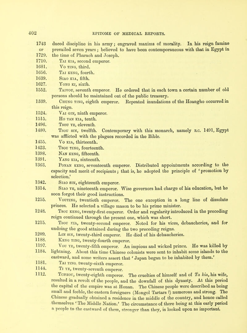 1743 duced discipline in his army; engraved maxims of morality. In his reign famine or prevailed seven years ; believed to have been contemporaneous with that in Egypt in 1729. the time of Pharaoh and Joseph. 1710. Tai kia, second emperor. 1681. Vo ting, third. 1656. Tai keng, fourth. 1639. Siao kia, fifth. 1627. Yong ki, sixth. 1552. Taivou, seventh emperor. He ordered that in each town a certain number of old persons should be maintained out of the public treasury. 1539. Chung ting, eighth emperor. Repeated inundations of the Hoangho occurred in this reign. 1524. Vai gin, ninth emperor. 1515. Ho tan kia, tenth, 1496. Tsou ye, eleventh. 1480. Tsou sin, twelfth. Contemporary with this monarch, namely b.c. 1491, Egypt was afflicted with the plagues recorded in the Bible. 1455. Vo kia, thirteenth. 1423. Tsou ting, fourteenth. 1398. Nan keng, fifteenth. 1391. Yang kia, sixteenth. 1363. Ponan keng, seventeenth emperor. Distributed appointments according to the capacity and merit of recipients; that is, he adopted the principle of ' promotion by selection.' 1342. Siao sin, eighteenth emperor. 1314. Siao ye, nineteenth emperor. Wise governors had charge of his education, but he soon forgot their good instructions. 1255. Vouting, twentieth emperor. The one exception in a long line of dissolute princes. He selected a village mason to be his prime minister. 1248. Tsou keng, twenty-first emperor. Order and regularity introduced in the preceding reign continued through the present one, which was short. 1215. Tsou kia, twenty-second emperor. Noted for his vices, debaucheries, and for undoing the good attained during the two preceding reigns. 1209. Lin sin, twenty-third emperor. He died of his debaucheries. 1188. Keng ting, twenty-fourth emperor. 1197. Vou ye, twenty-fifth emperor. An impious and wicked prince. He was killed by 1184. lightning. About this time Chinese colonists were sent to inhabit some islands to the eastward, and some writers assert that f Japan began to be inhabited by them.' 1181. Tai ting, twenty-sixth emperor. 1144. Ti ye, twenty-seventh emperor. 1112. Tcheou, twenty-eighth emperor. The cruelties of himself and of Ta Ma, his wife, resulted in a revolt of the people, and the downfall of this dynasty. At this period the capital of the empire was at Honan. The Chinese people were described as being small and feeble, the eastern foreigners (Mongol Tartars ?) numerous and strong. The Chinese gradually obtained a residence in the middle of the country, and hence called themselves f The Middle Nation/ The circumstance of there being at this early period a people to the eastward of them, stronger than they, is looked upon as important.