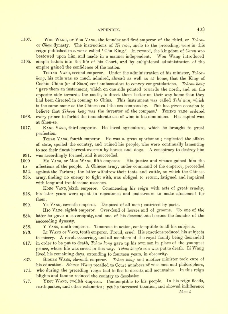 1107. Wou Wang, or Vou Vang, the founder and first emperor of the third, or Tcheou or Chow dynasty. The instructions of Ki tsou, uncle to the preceding, were in this reign published in a work called ' Chu King.' In reward, the kingdom of Corey was bestowed upon him, and made in a manner independent. Wou Wang introduced 1105. simple habits into the life of his Court, and by enlightened administration of the empire gained the confidence of the nation. Tching Vang, second emperor. Under the administration of his minister, Tcheou hong, his rule was so much admired, abroad as well as at home, that the King of Cochin China (or of Siam) sent ambassadors to convey congratulations. Tcheou hong ' gave them an instrument, which on one side pointed towards the north, and on the opposite side towards the south, to direct them better on their way home than they had been directed in coming to China. This instrument was called Tchi nan, which is the same name as the Chinese call the sea compass by. This has given occasion to believe that Tcheou hong was the inventor of the compass.' Tching vang ordered 1068. every prince to forbid the immoderate use of wine in his dominions. His capital was at Shen-se. 1077. Kang Vang, third emperor. He loved agriculture, which he brought to great perfection. Tchao Vang, fourth emperor. He was a great sportsman ; neglected the affairs of state, spoiled the country, and ruined his people, who were continually lamenting to see their finest harvest overrun by horses and dogs. A conspiracy to destroy him 991. was accordingly formed, and it succeeded. 1000 Mo Vang, or Mou Wang, fifth emperor. His justice and virtues gained him the to affections of the people. A Chinese army, under command of the emperor, proceeded 952. against the Tartars ; the latter withdrew their tents and cattle, on which the Chinese 936. army, finding no enemy to fight with, was obliged to return, fatigued and impaired with long and troublesome marches. Kong Vang, 'sixth emperor. Commencing his reign with acts of great cruelty, 928. his later years were spent in repentance and endeavours to make atonement for them. 899. Ye Vang, seventh emperor. Despised of all men ; satirised by poets. Hio Vang, eighth emperor. Over-fond of horses and of grooms. To one of the 884*. latter he gave a sovereignty, and one of his descendants became the founder of the succeeding dynasty. 868. Y Vang, ninth emperor. Timorous in action, contemptible to all his subjects. 873. Li Wang or Vang, tenth emperor. Proud, cruel. His exactions reduced his subjects to misery. A revolt occurring, and all members of the royal family being demanded 817. in order to be put to death, Tchao hong gave up his own son in place of the youngest prince, whose life was saved in this way. Tchao hong's son was put to death. Li Wang lived his remaining days, extending to fourteen years, in obscurity. 837. Siouen Wang, eleventh emperor. Tchao hong and another minister took care of his education. Siouen Wang recalled to Court numbers of wise men and philosophers, 771. who during the preceding reign had to flee to deserts and mountains. In this reign blights and famine reduced the country to desolation. 777. Yeou Wang, twelfth emperor. Contemptible to bis people. In his reign floods, earthquakes, and other calamities; yet he increased taxation, and showed indifference 51—2