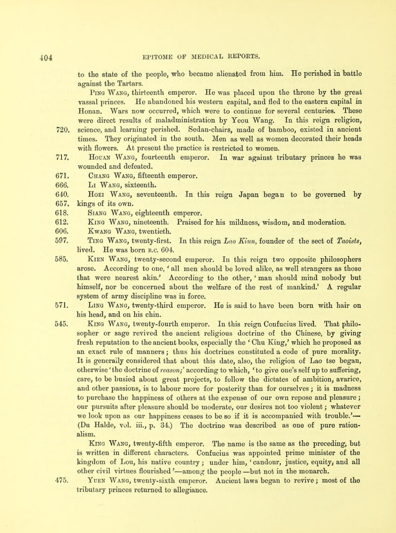 to the state of the people, who became alienated from him. He perished in battle against the Tartars. Ping Wang, thirteenth emperor. He was placed upon the throne by the great vassal princes. He abandoned his western capital, and fled to the eastern capital in Honan. Wars now occurred, which were to continue for several centuries. These were direct results of maladministration by Yeou Wang. In this reign religion, 720. science, and learning perished. Sedan-chairs, made of bamboo, existed in ancient times. They originated in the south. Men as well as women decorated their heads with flowers. At present the practice is restricted to women. 717. Houan Wang, fourteenth emperor. In war against tributary princes he was wounded and defeated. 671. Chang Wang, fifteenth emperor. 666. Li Wang, sixteenth. 640. Hoei Wang, seventeenth. In this reign Japan began to be governed by 657. kings of its own. 618. Siang Wang, eighteenth emperor. 612. King Wang, nineteenth. Praised for his mildness, wisdom, and moderation. 606. Kwang Wang, twentieth. 597. Ting Wang, twenty-first. In this reign Lao Kiwi, founder of the sect of Taoists, lived. He was born B.C. 604. 585. Kien Wang, twenty-second emperor. In this reign two opposite philosophers arose. According to one, ' all men should be loved alike, as well strangers as those that were nearest akin.' According to the other, ' man should mind nobody but himself, nor be concerned about the welfare of the rest of mankind.' A regular system of army discipline was in force. 571. Ling Wang, twenty-third emperor. He is said to have been born with hair on his head, and on his chin. 545. King Wang, twenty-fourth emperor. In this reign Confucius lived. That philo- sopher or sage revived the ancient religious doctrine of the Chinese, by giving fresh reputation to the ancient books, especially the f Chu King/ which he proposed as an exact rule of manners; thus his doctrines constituted a code of pure morality. It is generally considered that about this date, also, the religion of Lao tse began, otherwise' the doctrine of reason;' according to which, ' to give one's self up to suffering, care, to be busied about great projects, to follow the dictates of ambition, avarice, and other passions, is to labour more for posterity than for ourselves ; it is madness to purchase the happiness of others at the expense of our own repose and pleasure; our pursuits after pleasure should be moderate, our desires not too violent; whatever we look upon as our happiness ceases to be so if it is accompanied with trouble.'— (Du Halde, vol. iii., p. 34.) The doctrine was described as one of pure ration- alism. King Wang, twenty-fifth emperor. The name is the same as the preceding, but is written in different characters. Confucius was appointed prime minister of the kingdom of Lou, his native country; under him, ' candour, justice, equity, and all other civil virtues flourished'—among the people —but not in the monarch. 475. Yuen Wang, twenty-sixth emperor. Ancient laws began to revive ; most of the tributary princes returned to allegiance.