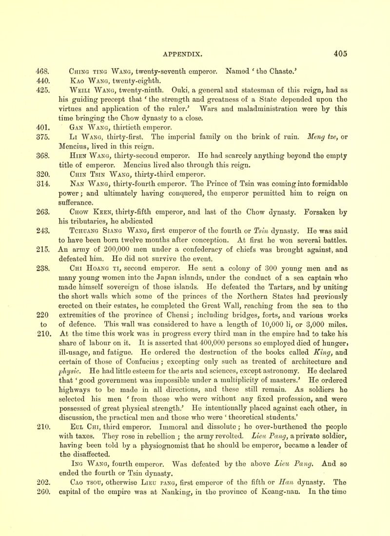 468. Ching ting Wang, twenty-seventh emperor. Named f the Chaste.' 440. Kao Wang, twenty-eighth. 425. Weili Wang, twenty-ninth. Ouki, a general and statesman of this reign, had as his guiding precept that ' the strength and greatness of a State depended upon the virtues and application of the ruler.' Wars and maladministration were by this time bringing the Chow dynasty to a close. 401. Gan Wang, thirtieth emperor. 375. Li Wang, thirty-first. The imperial family on the brink of ruin. Meng tze, or Mencius, lived in this reign. 368. Hien Wang, thirty-second emperor. He had scarcely anything beyond the empty title of emperor. Mencius lived also through this reign. 320. Chin Tsin Wang, thirty-third emperor. 314. Nan Wang, thirty-fourth emperor. The Prince of Tsin was coming into formidable power; and ultimately having conquered, the emperor permitted him to reign on sufferance. 263. Chow Keen, thirty-fifth emperor, and last of the Chow dynasty. Forsaken by his tributaries, he abdicated 243. Tchuang Siang Wang, first emperor of the fourth or Tsin dynasty. He was said to have been born twelve months after conception. At first he won several battles. 215. An army of 200,000 men under a confederacy of chiefs was brought against, and defeated him. He did not survive the event. 238. Chi Hoang ti, second emperor. He sent a colony of 300 young men and as many young women into the Japan islands, under the conduct of a sea captain who made himself sovereign of those islands. He defeated the Tartars, and by uniting the short walls which some of the princes of the Northern States had previously erected on their estates, he completed the Great Wall, reaching from the sea to the 220 extremities of the province of Chensi; including bridges, forts, and various works to of defence. This wall was considered to have a length of 10,000 li, or 3,000 miles. 210. At the time this work was in progress every third man in the empire had to take his share of labour on it. It is asserted that 400,000 persons so employed died of hunger* ill-usage, and fatigue. He ordered the destruction of the books called King, and certain of those of Confucius ; excepting only such as treated of architecture and physic. He had little esteem for the arts and sciences, except astronomy. He declared that ' good government was impossible under a multiplicity of masters.' He ordered highways to be made in all directions, and these still remain. As soldiers he selected his men ' from those who were without any fixed profession, and were possessed of great physical strength.' He intentionally placed against each other, in discussion, the practical men and those who were ' theoretical students.' 210. Eul Chi, third emperor. Immoral and dissolute; he over-burthened the people with taxes. They rose in rebellion ; the army revolted. Lieu Pang, a private soldier, having been told by a physiognomist that he should be emperor, became a leader of the disaffected. Ing Wang, fourth emperor. Was defeated by the above Lieu Pang. And so ended the fourth or Tsin dynasty. 202. Cao tsou, otherwise Lieu pang, first emperor of the fifth or Hem dynasty. The 260. capital of the empire was at Nanking, in the province of Keang-nan. In the time