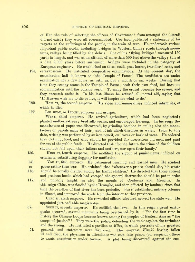 of Han the rule of selecting the officers of Government from amongst the literati did not exist; they were all recommended. Cao tsou published a statement of his regrets at the sufferings of the people, in the train of war. He undertook various important public works, including bridges in Western China; roads through moun- tains, valleys being filled by the debris. One of his ' flying bridges ' measured 150 yards in length, and was at an altitude of more than 500 feet above the valley; this at a date 2,000 years before suspension bridges were included in the category of European engineers. He established on these roads post-horses, travellers' rests, and 195. caravanserais. He instituted competitive examinations. At the present day, the examination hall is known as 1 the Temple of Fame.' The candidates are under examination not a few hours, as with us, but a month or six weeks. During that time they occupy rooms in the Temple of Fame; cook their own food, but have no communication with the outside world. To many the ordeal becomes too severe, and they succumb under it. In his last illness he refused all mortal aid, saying that ' If Heaven wish me to die or live, it will inspire me what to do.' 182. Hoei ti, the second emperor. His vices and immoralities induced infirmities, of which he died. 177. Liu heou, or Liuchi, empress and usurper. Wenti, third emperor. He revived agriculture, which had been neglected; planted mulberry-trees ; bred silk-worms, and encouraged learning. In his reign the manufacture of paper was discovered, by grinding bamboo in mills; also the manu- facture of pencils made of hair; and of ink which dissolves in water. Prior to this date, writing was performed by an iron pencil, on leaves or bark of trees. He ordered that clothing, food, and wine should be provided for necessitous old men, and paid for out of the public funds. He directed that c for the future the crime of the children should not fall upon their fathers and mothers, nor upon their family.' 156. King ti, fourth emperor. He mollified the rigour of punishments inflicted on criminals, substituting flogging for mutilation. 141 Vou ti, fifth emperor. He patronised learning and learned men. He studied or peace rather than war. He ordained that ' whenever a prince should die, his estate 135. should be equally divided among his lawful children.' He directed that those ancient and precious books which had escaped the general destruction should be put in order 117. and publicly taught, as also the morals of Confucius and Mencius. In this reign China was flooded by the Hoangho, and then afflicted by famine ; since that time the overflow of that river has been periodic. Vou ti established military colonies in Shensi, and improved the roads from the interior to that province. Chao ti, sixth emperor. He rewarded officers who had served the state well. He appointed just and able magistrates. 57. Suen ti, seventh emperor. He codified the laws. In this reign a great earth- quake occurred, several mountains being overturned by it. ' For the first time in history the Chinese troops became known among the peoples of Eastern Asia as the troops of justice. ' They were the police, defending the weak against the turbulent and the strong. He instituted a pavilion or Kilni, in which portraits of his greatest 51. generals and statesmen were displayed. The empress Hinchi having fallen ill and died, the physician in attendance was cast into prison (on suspicion), there to await examination under torture. A plot being discovered against the sue-