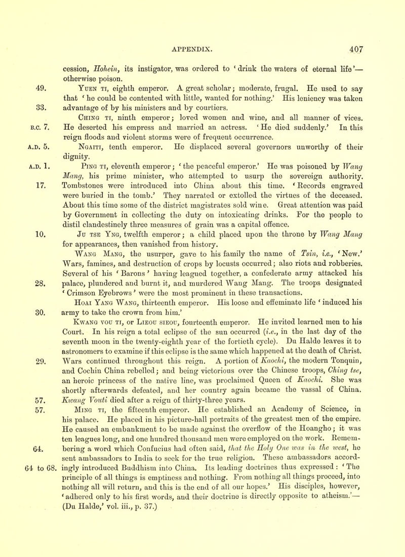 cession, Hohein, its instigator, was ordered to ' drink the waters of eternal life'— otherwise poison. 49. Yuen ti, eighth emperor. A great scholar; moderate, frugal. He used to say that f he could be contented with little, wanted for nothing.' His leniency was taken 33. advantage of by his ministers and by courtiers. Ching ti, ninth emperor; loved women and wine, and all manner of vices. B.C. 7. He deserted his empress and married an actress. ' He died suddenly.' In this reign floods and violent storms were of frequent occurrence. a.d. 5. Ngaiti, tenth emperor. He displaced several governors unworthy of their dignity. A.D. 1. Ping ti, eleventh emperor; e the peaceful emperor.' He was poisoned by Wang Mang, hia prime minister, who attempted to usurp the sovereign authority. 17. Tombstones were introduced into China about this time. ' Records engraved were buried in the tomb.5 They narrated or extolled the virtues of the deceased. About this time some of the district magistrates sold wine. Great attention was paid by Government in collecting the duty on intoxicating drinks. For the people to distil clandestinely three measures of grain was a capital offence. 10. Ju tse Yng, twelfth emperor; a child placed upon the throne by Wang Mang for appearances, then vanished from history. Wang Mang, the usurper, gave to his family the name of Tsin, i.e., ' New.' Wars, famines, and destruction of crops by locusts occurred; also riots and robberies. Several of his ' Barons ' having leagued together, a confederate army attacked his 28. palace, plundered and burnt it, and murdered Wang Mang. The troops designated ( Crimson Eyebrows' were the most prominent in these transactions. Hoai Yang Wang, thirteenth emperor. His loose and effeminate life ' induced his 30. army to take the crown from him.' Kwang vou ti, or Lieou sieou, fourteenth emperor. He invited learned men to his Court. In his reign a total eclipse of the sun occurred {i.e., in the last day of the seventh moon in the twenty-eighth year of the fortieth cycle). Da Halde leaves it to astronomers to examine if this eclipse is the same which happened at the death of Christ. 29. Wars continued throughout this reign. A portion of Kaochi, the modern Tonquin, and Cochin China rebelled; and being victorious over the Chinese troops, Ching tse, an heroic princess of the native line, was proclaimed Queen of Kaochi. She was shortly afterwards defeated, and her country again became the vassal of China. 57. Ktvang Vouti died after a reign of thirty-three years. 57. Ming ti, the fifteenth emperor. He established an Academy of Science, in his palace. He placed in his picture-hall portraits of the greatest men of the empire. He caused an embankment to be made against the overflow of the Hoangho; it was ten leagues long, and one hundred thousand men were employed on the work. Remem- 64. bering a word which Confucius had often said, that the Holy One was in the west, he sent ambassadors to India to seek for the true religion. These ambassadors accord- 64 to 68. ingly introduced Buddhism into China. Its leading doctrines thus expressed : ' The principle of all things is emptiness and nothing. From nothing all things proceed, into nothing all will return, and this is the end of all our hopes/ His disciples, however, ' adhered only to his first words, and their doctrine is directly opposite to atheism.'— (Du Halde/ vol. iii., p. 37.)
