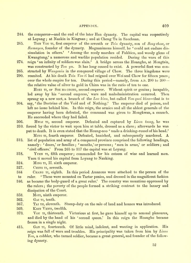 244. the conqueror—and the end of the later Han dynasty. The capital was respectively at Loyang; at Nankin in Kiagnan; and at Cheng Tu in Szechuan. 265. Tsin Vou ti, first emperor of the seventh or Tsin dynasty, son of Song chow, or Szemayen, founder of the dynasty. Magnanimous himself, he ' could not endure dis- simulation in others/ ' Among the reedy marshes of Fukhien, and woody glens of Kwangtung,' a numerous and warlike population resided. During the wars of this 274. reign ' an infinity of soldiers was slain/ A bridge across the Hoangho, at Mongtsin, was constructed by Tou yu. It has long ceased to exist. A powerful fleet was con- 265. structed by Wangsuin in the conquered village of Chow. The three kingdoms were 290. reunited. At his death Tsin Vou ti had reigned over Wei and Chow for fifteen years • over the whole empire for ten. During this period—namely, from a.d. 200 to 300— the relative value of silver to gold in China was in the ratio of ten to one. Hoei ti, or Sse ma chong, second emperor. Without spirit or genius ; incapable, led away by his ' second empress,' wars and maladministration occurred. Then sprang up a new sect, a branch of the Lao hiun, but called Vou quei Iciao—that is to 304. say, ' the Doctrine of the Void and of Nothing/ The emperor died of poison, and left no issue behind him. In this reign, the armies and all the ablest generals of tho emperor having been defeated, the command was given to Mongkwan, a eunuch. He succeeded where they had failed. 306. Hwai ti, second emperor. Defeated and captured by Lieou tsong, he was 310. forced by the victor to wait upon him at table, dressed as a slave; afterwards he was put to death. It is even stated that the Heung-noo ' made a drinking-vessel of his head.' Ming ti, fourth emperor. Defeated, banished, and subsequently murdered. A 313. list of population and army of a conquered province comprised the following headings, namely : ' doors,' or families ; ' mouths,' or persons; ' men in arms,' or soldiers ; and ' civil officers.' From 265 to 317 the capital was at Loyang. 318. Yuen ti, fifth emperor; commended for his esteem of wise and learned men. Yuen ti moved his capital from Loyang to Nanking. 324. Ming ti, II. sixth emperor. 327. Ching ti, seventh. 344 Chang ti, eighth. In this period Amazons were attached to the person of the to ruler. ' These were mounted on Tartar ponies, and dressed in the magnificent fashion 346. as became the body-guard of a great ruler.' The country was meantime oppressed by the rulers; the poverty of the people formed a striking contrast to the luxury and dissipation of the Court. 358. Moti, ninth emperor. 362. Gai ti, tenth. 367. Tai ye, eleventh. Stamp-duty on the sale of land and houses was introduced. 369. Kien Venti, twelfth. 373. Vou ti, thirteenth. Victorious at first, he gave himself up to sensual pleasures, and died by the hand of his 'second queen.' In this reign the Hoangho became frozen in a single night. 415. Gan ti, fourteenth. Of little mind, iudolent, and wanting in application. His reign was full of wars and troubles. His principality was taken from him by Lieou You, a cobbler, who turned soldier, became a great general, and founder of the follow- ing dynasty. 52