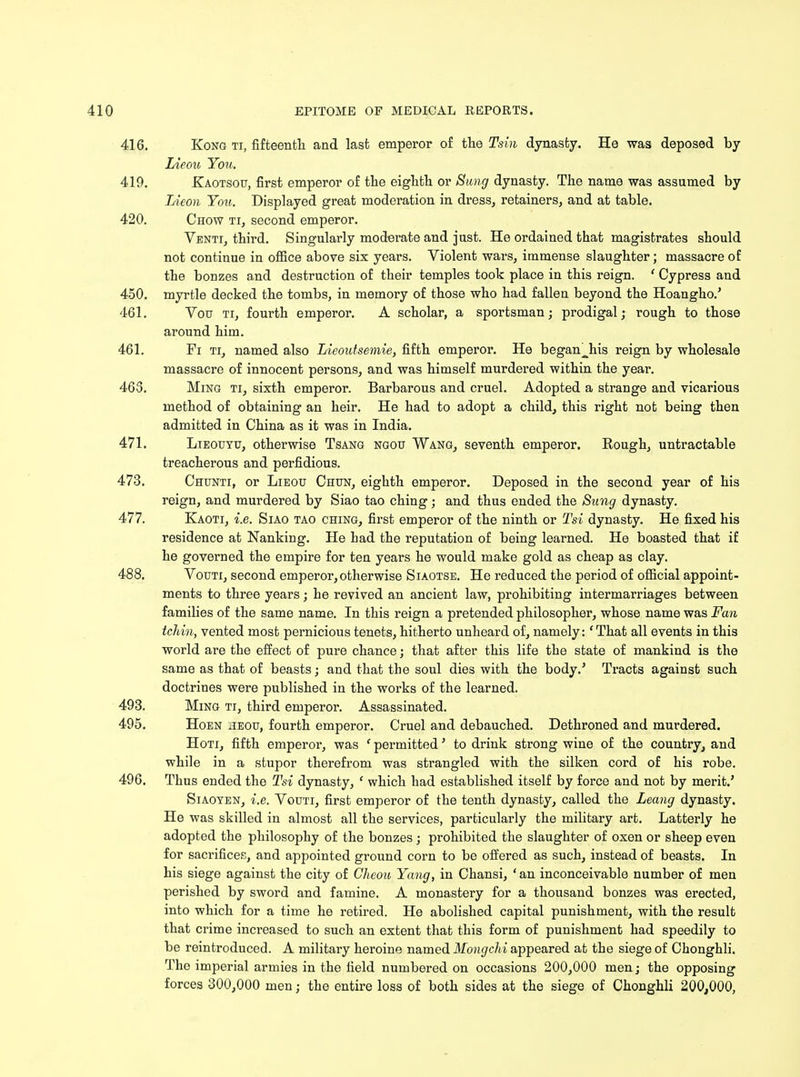416. Kong ti, fifteenth and last emperor of the Tsin dynasty. He was deposed by Lieou You. 419. Kaotsou, first emperor of the eighth or Sung dynasty. The name was assumed by Lieon You. Displayed great moderation in dress, retainers, and at table. 420. Chow ti, second emperor. Venti, third. Singularly moderate and just. He ordained that magistrates should not continue in office above six years. Violent wars, immense slaughter; massacre of the bonzes and destruction of their temples took place in this reign. ' Cypress and 450. myrtle decked the tombs, in memory of those who had fallen beyond the Hoangho.' 461. Vou ti, fourth emperor. A scholar, a sportsman; prodigal; rough to those around him. 461. Fi ti, named also Lieoutsemie, fifth emperor. He began^his reign by wholesale massacre of innocent persons, and was himself murdered within the year. 465. Ming ti, sixth emperor. Barbarous and cruel. Adopted a strange and vicarious method of obtaining an heir. He had to adopt a child, this right not being then admitted in China as it was in India. 471. Lieouyu, otherwise Tsang ngou Wang, seventh emperor. Rough, untractable treacherous and perfidious. 473. Chunti, or Lieou Chun, eighth emperor. Deposed in the second year of his reign, and murdered by Siao tao ching; and thus ended the Sung dynasty. 477. Kaoti, i.e. Siao tao ching, first emperor of the ninth or Tsi dynasty. He fixed his residence at Nanking. He had the reputation of being learned. He boasted that if he governed the empire for ten years he would make gold as cheap as clay. 488. Vouti, second emperor, otherwise Siaotse. He reduced the period of official appoint- ments to three years; he revived an ancient law, prohibiting intermarriages between families of the same name. In this reign a pretended philosopher, whose name was Fan tchin, vented most pernicious tenets, hitherto unheard of, namely: 'That all events in this world are the effect of pure chance; that after this life the state of mankind is the same as that of beasts; aud that the soul dies with the body.' Tracts against such doctrines were published in the works of the learned. 493. Ming ti, third emperor. Assassinated. 495. Hoen heou, fourth emperor. Cruel and debauched. Dethroned and murdered. Hoti, fifth emperor, was ' permitted' to drink strong wine of the country, and while in a stupor therefrom was strangled with the silken cord of his robe. 496. Thus ended the Tsi dynasty, ' which had established itself by force and not by merit.' Siaoten, i.e. Vouti, first emperor of the tenth dynasty, called the Leang dynasty. He was skilled in almost all the services, particularly the military art. Latterly he adopted the philosophy of the bonzes ; prohibited the slaughter of oxen or sheep even for sacrifices, and appointed ground corn to be offered as such, instead of beasts. In his siege against the city of Cheou Yang, in Chansi, 'an inconceivable number of men perished by sword and famine. A monastery for a thousand bonzes was erected, into which for a time he retired. He abolished capital punishment, with the result that crime increased to such an extent that this form of punishment had speedily to be reintroduced. A military heroine named Mongchi appeared at the siege of Chonghli. The imperial armies in the field numbered on occasions 200,000 men; the opposing forces 300,000 men; the entire loss of both sides at the siege of Chonghli 200,000,