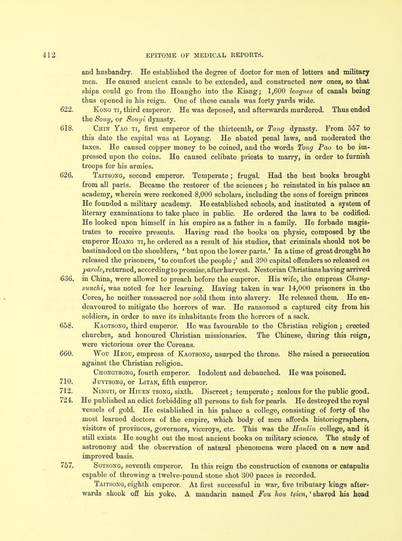 and husbandry. He established the degree of doctor for men of letters and military men. He caused ancient canals to be extended, and constructed new ones, so that ships could go from the Hoangho into the Kiang; 1,600 leagues of canals being thus opened in his reign. One of these canals was forty yards wide. 622. Kong ti, third emperor. He was deposed, and afterwards murdered. Thus ended the Souy, or Souyi dynasty. 618. Chin Yao ti, first emperor of the thirteenth, or Tang dynasty. From 557 to this date the capital was at Loyang. He abated penal laws, and moderated the taxes. He caused copper money to be coined, and the words Tong Pao to be im- pressed upon the coins. He caused celibate priests to marry, in order to furnish troops for his armies. 626. Taitsong, second emperor. Temperate ; frugal. Had the best books brought from all parts. Became the restorer of the sciences; he reinstated in his palace an academy, wherein were reckoned 8,000 scholars, including the sons of foreign princes He founded a military academy. He established schools, and instituted a system of literary examinations to take place in public. He ordered the laws to be codified. He looked upon himself in his empire as a father in a family. He forbade magis- trates to receive presents. Having read the books on physic, composed by the emperor Hoang ti, he ordered as a result of his studies, that criminals should not be bastinadoed on the shoulders, ' but upon the lower parts/ In a time of great drought he released the prisoners, ' to comfort the peopleand 390 capital offenders so released on parole, returned, according to promise, after harvest. Nestorian Christians having arrived 636. in China, were allowed to preach before the emperor. His wife, the empress Chang- sunchi, was noted for her learning. Having taken in war 14,000 prisoners in the Corea, he neither massacred nor sold them into slavery. He released them. He en- deavoured to mitigate the horrors of war. He ransomed a captured city from his soldiers, in order to save its inhabitants from the horrors of a sack. 658. Kaotsong, third emperoi\ He was favourable to the Christian religion ; erected churches, and honoured Christian missionaries. The Chinese, during this reign, were victorious over the Coreans. 660. Wou Heou, empress of Kaotsong, usurped the throne. She raised a persecution against the Christian religion. Chongtsong, fourth emperor. Indolent and debauched. He was poisoned. 710. Juytsong, or Litan, fifth emperor. 712. Ningti, or Hiuen tsong, sixth. Discreet; temperate; zealous for the public good. 724. He published an edict forbidding all persons to fish for pearls. He destroyed the royal vessels of gold. He established in his palace a college, consisting of forty of the most learned doctors of the empire, which body of men affords historiographers, visitors of provinces, governors, viceroys, etc. This was the Hanlin college, and it still exists. He sought out the most ancient books on military science. The study of astronomy and the observation of natural phenomena were placed on a new and improved basis. 757. Sotsong, seventh emperor. In this reign the construction of cannons or catapults capable of throwing a twelve-pound stone shot 300 paces is recorded. Taitsong, eighth emperor. At first successful in war1, five tributary kings after- wards shook off his yoke. A mandarin named Fou hou tsien, ' shaved his head