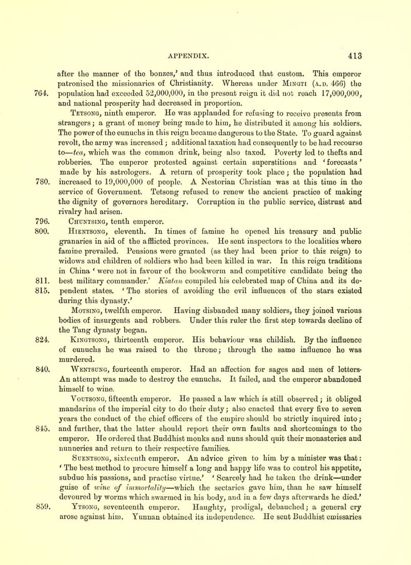 after the manner of the bonzes/ and thus introduced that custom. This emperor patronised the missionaries of Christianity. Whereas under Mingti (a.d. 466) the 764. population had exceeded 52,000,000, in the present reign it did nob reach 17,000,000, and national prosperity had decreased in proportion. Tetsong, ninth emperor. He was applauded for refusing to receive presents from strangers; a grant of money being made to him, he distributed it among his soldiers. The power of the eunuchs in this reign became dangerous to the State. To guard against revolt, the army was increased ; additional taxation had consequently to be had recourse to—tea, which was the common drink, being also taxed. Poverty led to thefts and robberies. The emperor protested against certain superstitions and ' forecasts' made by his astrologers. A return of prosperity took place; the population had 780. increased to 19,000,000 of people. A Nestorian Christian was at this time in the service of Government. Tetsong refused to renew the ancient practice of making the dignity of governors hereditary. Corruption in the public service, distrust and rivalry had arisen. 796. Chuntsing, tenth emperor. 800. Hientsong, eleventh. In times of famine he opened his treasury and public granaries in aid of the afflicted provinces. He sent inspectors to the localities where famine prevailed. Pensions were granted (as they had been prior to this reign) to widows and children of soldiers who had been killed in war. In this reign traditions in China ' were not in favour of the bookworm and competitive candidate being the 811. best military commander.' Kiatan compiled his celebrated map of China and its de- 815. pendent states. ' The stories of avoiding the evil influences of the stars existed during this dynasty.' Motsing, twelfth emperor. Having disbanded many soldiers, they joined various bodies of insurgents and robbers. Under this ruler the first step towards decline of the Tang dynasty began. 824. Kingtsong, thirteenth emperor. His behaviour was childish. By the influence of eunuchs he was raised to the throne; through the same influence he was murdered. 840. Wentsong, fourteenth emperor. Had an affection for sages and men of letters- An attempt was made to destroy the eunuchs. It failed, and the emperor abandoned himself to wine. Voutsong, fifteenth emperor. He passed a law which is still observed ; it obliged mandarins of the imperial city to do their duty; also enacted that every five to seven years the conduct of the chief officers of the empire should be strictly inquired into; 845. and further, that the latter should report their own faults and shortcomings to the emperor. He ordered that Buddhist monks and nuns should quit their monasteries and nunneries and return to their respective families. Suentsong, sixteenth emperor. An advice given to him by a minister was that: ' The best method to procure himself a long and happy life was to control his appetite, subdue his passions, and practise virtue.' ' Scarcely had he taken the drink—under guise of wine of immortality—which the sectaries gave him, than he saw himself devoured by worms which swarmed in his body, and in a few days afterwards he died.' 859. Ytsong, seventeenth emperor. Haughty, prodigal, debauched; a general cry arose against him. Yunnan obtained its independence. He sent Buddhist emissaries