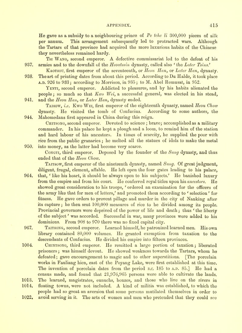 He gave as a subsidy to a neighbouring prince of Pe tche li 300,000 pieces of silk per annum. This arrangement subsequently led to proti'acted wars. Although the Tartars of that province had acquired the more luxurious habits of the Chinese they nevertheless remained hardy. Tsi Wang, second emperor. A defective commissariat led to the defeat of his 937. armies and to the downfall of the Heoutssin dynasty, called also ' the Later Tsins.' Kaotsou, first emperor of the seventeenth, or Heou Han, or Later Han, dynasty. 938. The art of printing dates from about this period. According to Da Halde, it took place a.d. 926 to 933; according to Morrison, in 935; to M. Abel Retnusat, in 952. Yenti, second emperor. Addicted to pleasures, and by his habits alienated the people; so much so that Kwo Wei, a successful general, was elected in his stead, 941. and the Heou Han, or Later Han, dynasty ended. Taisow, i.e. Kwo Wei, first emperor of the eighteenth dynasty, named Heou Chow dynasty. He visited the tomb of Confucius. According to some authors, the 944. Mahomedans first appeared in China during this reign. Chitsong, second emperor. Devoted to science ; brave; accomplished as a military commander. In his palace he kept a plough and a loom, to remind him of the station and hard labour of his ancestors. In times of scarcity, he supplied the poor with rice from the public granaries; he melted all the statues of idols to make the metal 950. into money, as the latter had become very scarce. Congti, third emperor. Deposed by the founder of the Sung dynasty, and thus ended that of the Heou Chow. Taitsow, first emperor of the nineteenth dynasty, named Sung. Of great judgment, diligent, frugal, clement, affable. He left open the four gates leading to his palace, 9G4. that, ' like his heart, it should be always open to his subjects.' He banished luxury from the empire and from his court. He conferred royal titles upon his ancestors. He showed great consideration to his troops, ' ordered an examination for the officers of the army like that for men of letters/ and promoted them according to ' selection' for fitness. He gave orders to prevent pillage and murder in the city of Nanking after its capture; he then sent 100,000 measures of rice to be divided among its people. Provincial governors were deprived of the power of life and death; thus ' the liberty of the subject' was accorded. Successful in war, many provinces were added to his dominions. From 908 to 970 there was no fixed capital city. 9G7. Taitsong, second emperor. Learned himself, he patronized learned men. His own library contained 80,000 volumes. He granted exemption from taxation to the descendants of Confucius. He divided his empire into fifteen provinces. 1004. Chintsong, third emperor. He remitted a large portion of taxation; liberated prisoners; was himself devout. He showed weakness towards the Tartars, whom he defeated; gave encouragement to magic and to other superstitions. [The porcelain works in Fauliang hien, east of the Poyang Lake, were first established at this time. The invention of porcelain dates from the period B.C. 185 to a.d. 85.] He had a census made, and found that 21,076,965 persons were able to cultivate the lands. 1013. The learned, magistrates, eunuchs, bonzes, and those who live on the rivers in 1014. floating towns, were not included. A kind of militia was established, to which the people had so great an aversion that some persons mutilated themselves in order to 1022. avoid serving in it. The arts of women and men who pretended that they could see