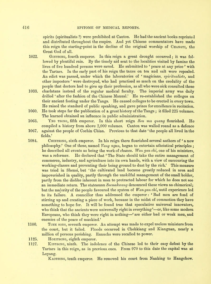 spirits (spiritualists ?) were prohibited at Canton. He had the ancient books reprinted and distributed throughout the empire. And yet Chinese commentators have made this reign the starting-point in the decline of the original worship of Changti, the Great God of all. 1022. Gintsong, fourth emperor. In this reign a great drought occurred; it was fol- lowed by plentiful rain. By the timely aid sent to the localities visited by famine the lives of five hundred persons were saved. He submitted to ' peace at any price' with the Tartars. In the early part of his reign the taxes on tea and salt were repealed. An edict was passed, under which the laboratories of ' magicians, spiritualists, and other impostors' were destroyed, who had practised so much on the credulity of the people that doctors had to give up their profession, as all who were sick consulted these 1033. charlatans instead of the regular medical faculty. The imperial army was daily drilled ' after the fashion of the Chinese Manual.' He re-established the colleges on their ancient footing under the Tangs. He caused colleges to be erected in every town. He raised the standard of public speaking, and gave prizes for excellence in recitation. 1060. He took steps for the publication of a great history of the Tangs ; it filled 225 volumes. The learned obtained an influence in public administration. 1063. Yng tsong, fifth emperor. In this short reign Sou ma quang flourished. He compiled a history from above 2,000 volumes. Canton was walled round as a defence 1067. against the people of Cochin China. Previous to that date ' the people all lived in the fields.* 1084. Chintsong, sixth emperor. In his reign there flourished several authors of ' a new philosophy.' One of these, named Vang ngan, began to entertain atheistical principles ; he described all events as being the work of chance. Wan gan chi, one of his ministers, was a reformer. He declared that ' The State should take the entire management of commerce, industry, and agriculture into its own hands, with a view of succouring the working-classes and preventing their being ground to dust by the rich.' This measure was tried in Shensi, but ' the cultivated land became greatly reduced in area and impoverished in quality, partly through the unskilful management of the small holder, partly from the dislike inherent in man to protracted labour for which he does not see an immediate return. The statesman Ssemahwang denounced these views as chimerical; but the majority of the people favoured the system of Wan gan chi, until experience led to its failure. A councillor thus addressed the emperor : f Bad men are fond of stirring up and creating a piece of work, because in the midst of commotion they have something to hope for. It will be found true that speculative universal innovators, who think that the ancients were universally right in everything'—or, like some modern Europeans, who think they were right in nothing—' are either bad or weak men, and enemies of the peace of mankind.5 1100. Tche song, seventh emperor. An attempt was made to expel useless ministers from the court, but it failed. Floods occurred in Chehkiang and Kiangnan, nearly a million of persons perishing. Eunuchs were recalled to power. 1125. Hoeitsong, eighth emperor. 1127. Kintsong, ninth. The indolence of the Chinese led to their easy defeat by the Tartars in this reign, as in previous ones. From 970 to this date the capital was at Loyang. Kaotsoug, tenth emperor. He removed his court from Nanking to Hangchow.
