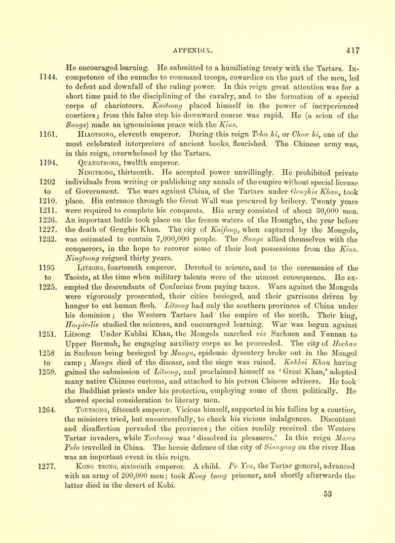 He encouraged learning. He submitted to a humiliating treaty with the Tartars. In- 1144. competence of the eunuchs to command troops, cowardice on the part of the men, led to defeat and downfall of the ruling power. In this reign great attention was for a short time paid to the disciplining of the cavalry, and to the formation of a special corps of charioteers. Kaotsong placed himself in the power of inexperienced courtiers; from this false step his downward course was rapid. He (a scion of the Stings) made an ignominious peace with the Kins. 1161. Hiaotsong, eleventh emperor. During this reign Tchn hi, or Chow hi, one of the most celebrated interpreters of ancient books, flourished. The Chinese army was, in this reign, overwhelmed by the Tartars. 1194. Quangtsong, twelfth emperor. Ningtsong, thirteenth. He accepted power unwillingly. He prohibited private 1202 individuals from writing or publishing any anuals of the empire without special license to of Government. The wars against China, of the Tartars under Genghis Khan, took 1210. place. His entrance through the Great Wall was procured by bribery. Twenty years 1211. were required to complete his conquests. His army consisted of about 30,000 men. 1226. An important battle took place on the frozen waters of the Hoangho, the year before 1227. the death of Genghis Khan. The city of Kaifong, when captured by the Mongols, 1232. was estimated to contain 7,000,000 people. The Simgs allied themselves with the conquerors, in the hope to recover some of their lost possessions from the Kins. Ningtsong reigned thirty years. 1195 Litsong, fourteenth emperor. Devoted to science, and to the ceremonies of the to Taoists, at the time when military talents were of the utmost consequence. He ex- 1225. empted the descendants of Confucius from paying taxes. Wars against the Mongols were vigorously prosecuted, their cities besieged, and their garrisons driven by hunger to eat human flesh. Litsong had only the southern provinces of China under his dominion; the Western Tartars had the empire of the north. Their king, Ho-pie-lie studied the sciences, and encouraged learning. War was begun against 1251. Litsong. Under Kublai Khan, the Mongols marched via Szchuen and Yunnan to Upper Burmah, he engaging auxiliary corps as he proceeded. The city of Hochau 1258 in Szchuen being besieged by Mangu, epidemic dysentery broke out in the Mongol to camp; Mangu died of the disease, and the siege was raised. Kublai Khan having 1259. gained the submission of Litsong, and proclaimed himself as ' Great Khan/ adopted many native Chinese customs, and attached to his person Chinese advisers. He took the Buddhist priests under his protection, employing some of them politically. He showed special consideration to literary men. 1264. Toutsong, fifteenth emperor. Vicious himself, supported in his follies by a courtier, the ministers tried, but unsuccessfully, to check his vicious indulgences. Discontent and disaffection pervaded the provinces; the cities readily received the Western Tartar invaders, while Toutsong was ' dissolved in pleasures.' In this reign Marco Polo travelled in China. The heroic defence of the city of Sianyang on the river Han was an important event in this reign. 1277. Kong tsong, sixteenth emperor. A child. Pe Yen, the Tartar general, advanced with an army of 200,000 men; took Kong tsong prisoner, and shortly afterwards the latter died in the desert of Kobi.