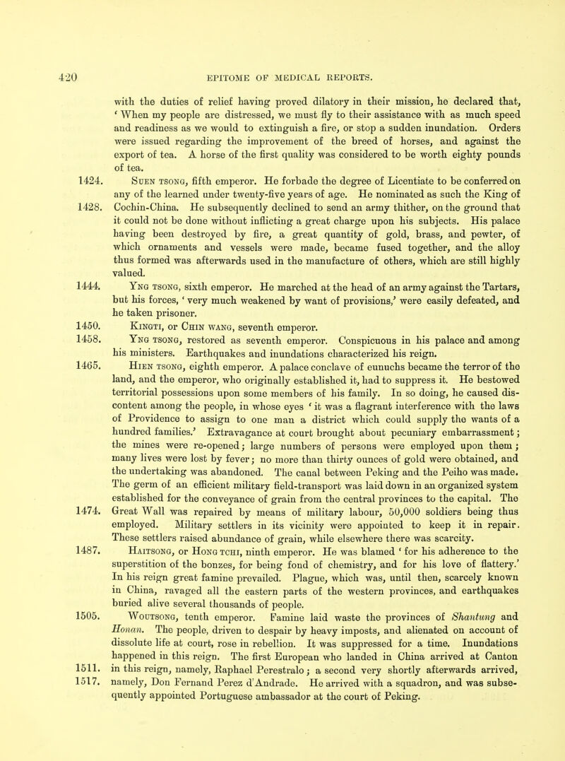 with the duties of relief having proved dilatory in their mission, he declared that, ' When my people are distressed, we must fly to their assistance with as much speed and readiness as we would to extinguish a fire, or stop a sudden inundation. Orders were issued regarding the improvement of the breed of horses, and against the export of tea. A horse of the first quality was considered to be worth eighty pounds of tea. 1424. Suen tsong, fifth emperor. He forbade the degree of Licentiate to be conferred on any of the learned under twenty-five years of age. He nominated as such the King of 1428. Cochin-China. He subsequently declined to send an army thither, on the ground that it could not be done without inflicting a great charge upon his subjects. His palace having been destroyed by fire, a great quantity of gold, brass, and pewter, of which ornaments and vessels were made, became fused together, and the alloy thus formed was afterwards used in the manufacture of others, which are still highly valued. 1444. Yng tsong, sixth emperor. He marched at the head of an army against the Tartars, but his forces, ' very much weakened by want of provisions/ were easily defeated, and he taken prisoner. 1450. Kingti, or Chin wang, seventh emperor. 1458. Yng tsong, restored as seventh emperor. Conspicuous in his palace and among his ministers. Earthquakes and inundations characterized his reign. 1465. Hien tsong, eighth emperor. A palace conclave of eunuchs became the terror of the land, and the emperor, who originally established it, had to suppress it. He bestowed territorial possessions upon some members of his family. In so doing, he caused dis- content among the people, in whose eyes ' it was a flagrant interference with the laws of Providence to assign to one man a district which could supply the wants of a hundred families.5 Extravagance at court brought about pecuniary embarrassment; the mines were re-opened; large numbers of persons were employed upon them ; many lives were lost by fever; no more than thirty ounces of gold were obtained, and the undertaking was abandoned. The canal between Peking and the Peiho was made. The germ of an efficient military field-transport was laid down in an organized system established for the conveyance of grain from the central provinces to the capital. The 1474. Great Wall was repaired by means of military labour, 50,000 soldiers being thus employed. Military settlers in its vicinity were appointed to keep it in repair. These settlers raised abundance of grain, while elsewhere there was scarcity. 1487. Haitsong, or Hongtchi, ninth emperor. He was blamed ' for his adherence to the superstition of the bonzes, for being fond of chemistry, and for his love of flattery.' In his reign great famine prevailed. Plague, which was, until then, scarcely known in China, ravaged all the eastern parts of the western provinces, and earthquakes buried alive several thousands of people. 1505. Woutsong, tenth emperor. Famine laid waste the provinces of Shantung and Honan. The people, driven to despair by heavy imposts, and alienated on account of dissolute life at court, rose in rebellion. It was suppressed for a time. Inundations happened in this reign. The first European who landed in China arrived at Canton 1511. in this reign, namely, Raphael Perestralo; a second very shortly afterwards arrived, 1517. namely, Don Fernand Perez dAndrade. He arrived with a squadron, and was subse- quently appointed Portuguese ambassador at the court of Peking.