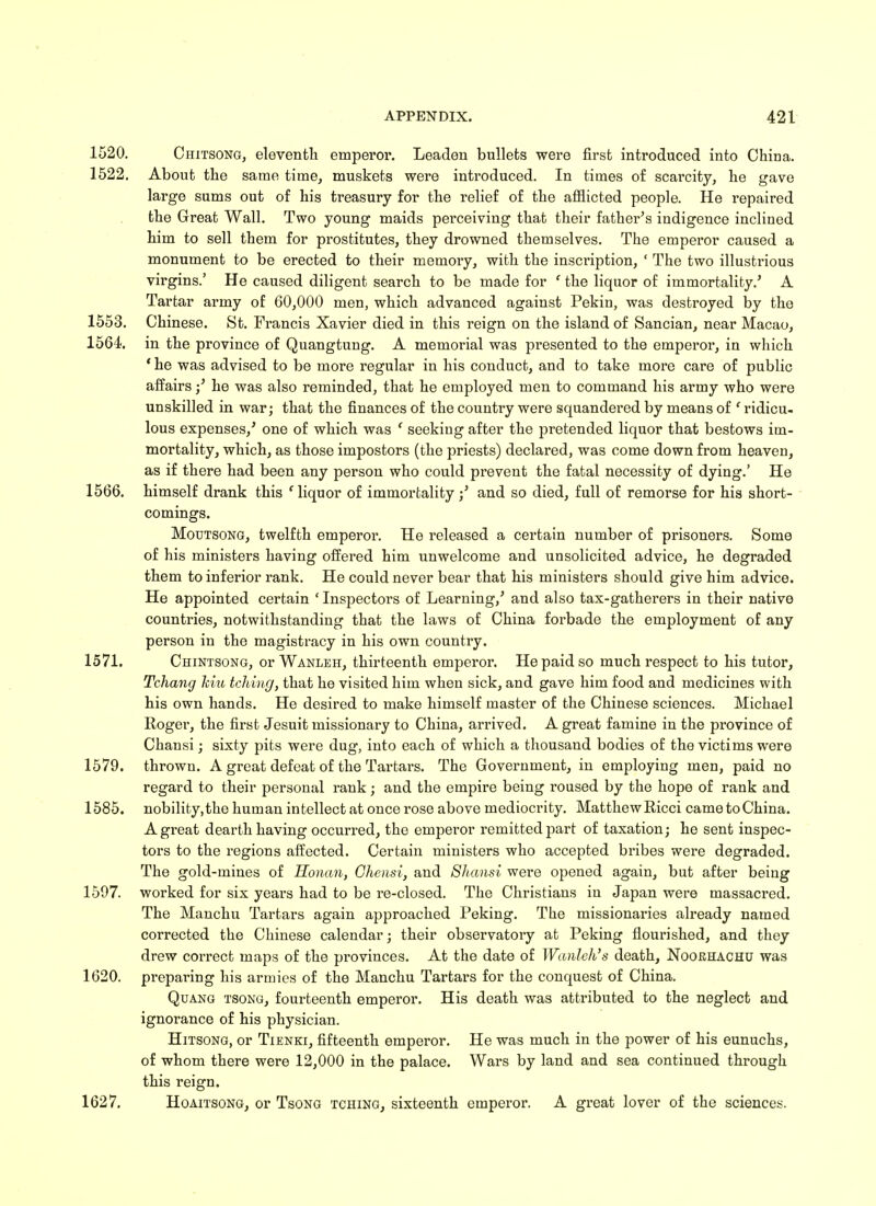 1520. Chitsong, eleventh emperor. Leaden bullets were first introduced into China. 1522. About the same time, muskets were introduced. In times of scarcity, he gave large sums out of his treasury for the relief of the afflicted people. He repaired the Great Wall. Two young maids perceiving that their father's indigence inclined him to sell them for prostitutes, they drowned themselves. The emperor caused a monument to be erected to their memory, with the inscription, ' The two illustrious virgins.' He caused diligent search to be made for ' the liquor of immortality.' A Tartar army of 60,000 men, which advanced against Pekin, was destroyed by the 1553. Chinese. St. Francis Xavier died in this reign on the island of Sancian, near Macao, 1564. in the province of Quangtung. A memorial was presented to the emperor, in which ' he was advised to be more regular in his conduct, and to take more care of public affairs;' he was also reminded, that he employed men to command his army who were unskilled in war; that the finances of the country were squandered by means of ' ridicu- lous expenses,' one of which was ' seeking after the pretended liquor that bestows im- mortality, which, as those impostors (the priests) declared, was come down from heaven, as if there had been any person who could prevent the fatal necessity of dying.' He 1566. himself drank this c liquor of immortality ;' and so died, full of remorse for his short- comings. Moutsong, twelfth emperor. He released a certain number of prisoners. Some of his ministers having offered him unwelcome and unsolicited advice, he degraded them to inferior rank. He could never bear that his ministers should give him advice. He appointed certain ' Inspectors of Learning,' and also tax-gatherers in their native countries, notwithstanding that the laws of China forbade the employment of any person in the magistracy in his own country. 1571. Chintsong, or Wanleh, thirteenth emperor. He paid so much respect to his tutor, Tchang Jciu telling, that he visited him when sick, and gave him food and medicines with his own hands. He desired to make himself master of the Chinese sciences. Michael Rogei', the first Jesuit missionary to China, arrived. A great famine in the province of Chansi; sixty pits were dug, into each of which a thousand bodies of the victims were 1579. thrown. A great defeat of the Tartars. The Government, in employing men, paid no regard to their personal rank; and the empire being roused by the hope of rank and 1585. nobility,the human intellect at once rose above mediocrity. MatthewRicci cametoChina. A great dearth having occurred, the emperor remitted part of taxation; he sent inspec- tors to the regions affected. Certain ministers who accepted bribes were degraded. The gold-mines of Honan, Chensi, and Shansi were opened again, but after being 1597. worked for six years had to be re-closed. The Christians in Japan were massacred. The Manchu Tartars again approached Peking. The missionaries already named corrected the Chinese calendar; their observatory at Peking flourished, and they drew correct maps of the provinces. At the date of Wanleh's death, Noorhachu was 1620. preparing his armies of the Manchu Tartars for the conquest of China. Quang tsong, fourteenth emperor. His death was attributed to the neglect and ignorance of his physician. Hitsong, or Tienki, fifteenth emperor. He was much in the power of his eunuchs, of whom there were 12,000 in the palace. Wars by land and sea continued through this reign. 1627. Hoaitsong, or Tsong tching, sixteenth emperor. A great lover of the sciences.