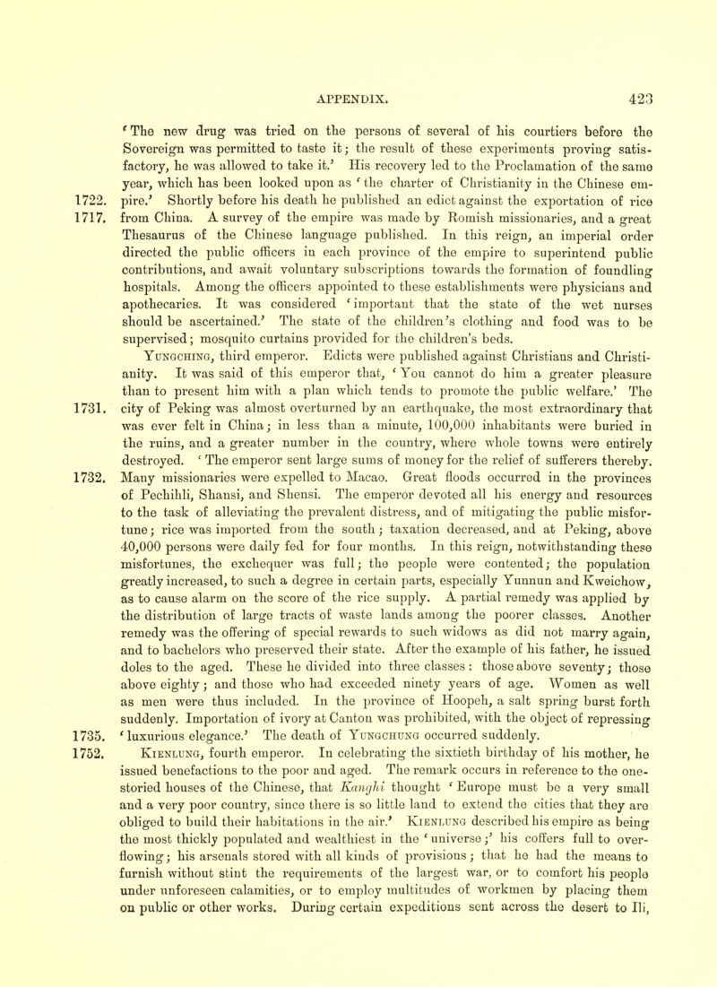 'The new drug was tried on the persons of several of his courtiers before the Sovereign was permitted to taste it; the result of these experiments proving satis- factory, he was allowed to take it.' His recovery led to the Proclamation of the same year, which has been looked upon as ' the charter of Christianity in the Chinese em- 1722. pire.' Shortly before his death he published an edict against the exportation of rice 1717. from China. A survey of the empire was made by Romish missionaries, and a great Thesaurus of the Chinese language published. In this reign, an imperial order directed the public officers in each province of the empire to superintend public contributions, and await voluntary subscriptions towards the formation of foundling hospitals. Among the officers appointed to these establishments were physicians and apothecaries. It was considered 'important that the state of the wet nurses should be ascertained.' The state of the childi'en's clothing and food was to be supervised; mosquito curtains provided for the children's beds. Yungching, third emperor. Edicts were published against Christians and Christi- anity. It was said of this emperor that, ' You cannot do him a greater pleasure than to present him with a plan which tends to promote the public welfare.' The 1731. city of Peking was almost overturned by an earthquake, the most extraordinary that was ever felt in China; in less than a minute, 100,000 inhabitants were buried in the ruins, and a greater number in the country, where whole towns were entirely destroyed. ' The emperor sent large sums of money for the relief of sufferers thereby. 1732. Many missionaries were expelled to Macao. Great floods occurred in the provinces of Pechihli, Shansi, and Shensi. The emperor devoted all his energy and resources to the task of alleviating the prevalent distress, and of mitigating the public misfor- tune; rice was imported from the south; taxation decreased, and at Peking, above 40,000 persons were daily fed for four months. In this reign, notwithstanding these misfortunes, the exchequer was full; the people were contented; the population greatly increased, to such a degree in certain parts, especially Yunnun and Kweichow, as to cause alarm on the score of the rice supply. A partial remedy was applied by the distribution of large tracts of waste lands among the poorer classes. Another remedy was the offering of special rewards to such widows as did not marry again, and to bachelors who preserved their state. After the example of his father, he issued doles to the aged. These he divided into three classes : those above seventy; those above eighty; and those who had exceeded ninety years of age. Women as well as men were thus included. In the province of Hoopeh, a salt spring burst forth suddenly. Importation of ivory at Canton was prohibited, with the object of repressing 1735. ' luxurious elegance.5 The death of Yungchung occurred suddenly. 1752. Kienlung, fourth emperor. In celebrating the sixtieth birthday of his mother, he issued benefactions to the poor and aged. The remark occurs in reference to the one- storied houses of the Chinese, that Kanghi thought ' Europe must be a very small and a very poor country, since there is so little land to extend the cities that they are obliged to build their habitations in the air.' Kienlung described his empire as being the most thickly populated and wealthiest in the ' universe;' his coffers full to over- flowing ; his arsenals stored with all kinds of provisions; that he had the means to furnish without stint the requirements of the largest war, or to comfort his people under unforeseen calamities, or to employ multitudes of workmen by placing them on public or other works. During certain expeditions sent across the desert to Hi,