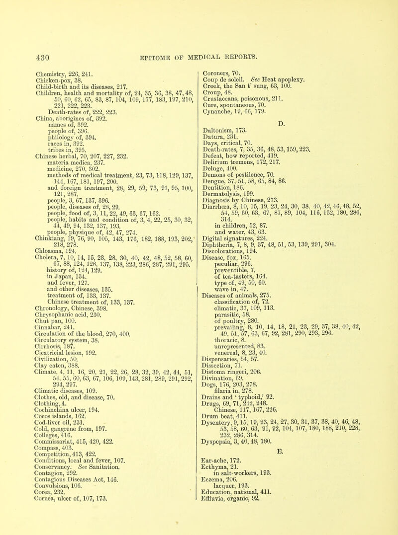 Chemistry, 226, 241. Chicken-pox, 38. Child-birth and its diseases, 217. Children, health and mortality of, 24, 35, 36, 38, 47,48, 50, 60, 62, 65, 83, 87, 104. 109, 177, 183, 197, 210, 221, 222, 223. Death-rates of, 222, 223. China, aborigines of, 392. names of, 392. people of, 396. philology of, 394. races in, 392. tribes in, 395. Chinese herbal, 70, 207, 227, 232. materia medica, 237. medicine, 270, 302. methods of medical treatment, 23, 73, 118,129,137, 144, 167, 181, 197, 200. and foreign treatment, 28, 29, 59, 73, 91, 95, 100, 121,287. people, 3, 67,137, 396. people, diseases of, 28, 29. people, food of, 3, 11, 22, 49, 63, 67,162. people, habits and condition of, 3, 4, 22, 25, 30, 32, 44, 49, 94, 132, 137, 193. people, physique of, 42, 47, 274. Chinkiang, 19, 76, 90, 105, 143, 176, 182, 188, 193, 202, 218,278. Chloasma, 194. Cholera, 7, 10, 14, 15, 23, 28, 30, 40, 42, 48, 52, 58, 60, 67, 88, 124, 128, 137, 138, 223, 286, 287, 291. 295. history of, 124,129. in Japan, 134. and fever, 127. and other diseases, 135. treatment of, 133, 137. Chinese treatment of, 133, 137. Chronology, Chinese, 398. Chrysophanic acid, 230. Chut pan, 100. Cinnabar, 241. Circulation of the blood, 270, 400. Circulatory system, 38. Cirrhosis, 187. Cicatricial lesion, 192. Civilization, 50. Clay eaten, 388. Climate, 4, 11, 16, 20, 21, 22, 26, 28, 32, 39, 42, 44, 51, 54, 55, 60, 63, 67, 106, 109.143, 281, 289, 291, 292, 294, 297. Climatic diseases, 109. Clothes, old, and disease, 70. Clothing, 4. Cochinchina ulcer, 194. Cocos islands, 162. Cod-liver oil, 231. Cold, gangrene from, 197. Colleges, 416. Commissariat, 415, 420, 422. Compass, 403. Competition, 413, 422. Conditions, local and fever, 107. Conservancy. See Sanitation. Contagion, 292. Contagious Diseases Act, 146. Convulsions, 106. Corea, 232. Cornea, ulcer of, 107, 173. Coroners, 70. Coup de soleil. See Heat apoplexy. Creek, the San t' sung, 63, 100. Croup, 48. Crustaceans, poisonous, 211. Cure, spontaneous, 70. Cynanche, 19, 66, 179. D. Daltonism, 173. Datura, 231. Days, critical, 70. Death-rates, 7, 35, 36, 48, 53,159,223. Defeat, how reported, 419. Delirium tremens, 172, 217. Deluge, 400. Demons of pestilence, 70. Dengue, 37, 51, 58, 65, 84, 86. Dentition, 186. Dermatolysis, 199. Diagnosis by Chinese, 273. Diarrhoea, 8, 10, 15, 19, 23, 24, 30, 38, 40, 42, 46, 48, 52, 54, 59, 60, 63, 67, 87, 89, 104, 116, 132, 180, 286, 314. in children, 52, 87. and water, 43, 63. Digital signatures, 224. Diphtheria, 7, 8, 9, 37, 48, 51, 53, 139, 291, 304. Discolorations, 194. Disease, fox, 165. peculiar, 296. preventible, 7. of tea-tasters, 164. type of, 49, 50, 60. wave in, 47. Diseases of animals, 275. classification of, 72. climatic, 37, 109, 113. parasitic, 58. of poultry, 280. prevailing, 8, 10, 14, 18, 21, 23, 29, 37, 38, 40, 42, 49, 51, 57, 63, 67, 92, 281, 290, 293, 296. thoracic, 8. unrepresented, 83. venereal, 8, 23, 40. Dispensaries, 54, 57. Dissection, 71. Distoma ringeri, 206. Divination, 69. Dogs, 176, 203, 278. filaria in, 278. Drains and ' typhoid,' 92. Drugs, 69, 71, 242, 248. Chinese, 117, 167, 226. Drum beat, 411. Dysentery, 9,15, 19, 23, 24, 27, 30, 31, 37, 38, 40, 46, 48, 53, 58, 60, 63, 91, 92, 104, 107, 180, 188, 210, 228, 232, 286, 314. Dyspepsia, 3, 40, 48, 180. E. Ear-ache, 172. Ecthyma, 21. in salt-workers, 193. Eczema, 206. lacquer, 193. Education, national, 411. Effluvia, organic, 92.