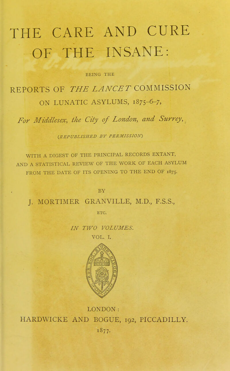 THE CARE AND CURE OF THE INSANE: BEING THE REPORTS OF THE LANCET COMMISSION ON LUNATIC ASYLUMS, 1875-6-7, For Middlesex, the City of London, and Surrey, (^REPUBLISHED BY PERMISSION^ WITH A DIGEST OF THE PRINCIPAL RECORDS EXTANT, AND A STATISTICAL REVIEW OF THE WORK OF EACH ASYLUM FROM THE DATE OF ITS OPENING TO THE END OF 1875. BY J. MORTIMER GRANVILLE, M.D., F.S.S., ETC. IN TWO VOLUMES. VOL. I. LONDON: HARDWICKE AND BOGUE, 192, PICCADILLY. 1877.