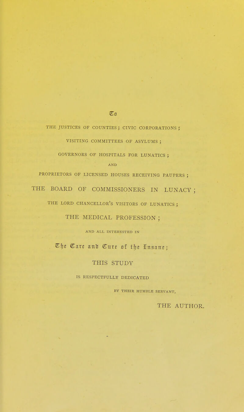 THE JUSTICES OF COUNTIES ; CIVIC CORPORATIONS ; VISITING COMMITTEES OF ASYLUMS ; GOVERNORS OF HOSPITALS FOR LUNATICS ; AND PROPRIETORS OF LICENSED HOUSES RECEIVING PAUPERS ; THE BOARD OF COMMISSIONERS IN LUNACY ; THE LORD CHANCELLOR'S VISITORS OF LUNATICS ; THE MEDICAL PROFESSION ; AND ALL INTERESTED IN STfjr Care nnti (Euxt of tfjc Knsnnc; THIS STUDY IS RESPECTFULLY DEDICATED BY THEIR HUMBLE SERVANT, THE AUTHOR.