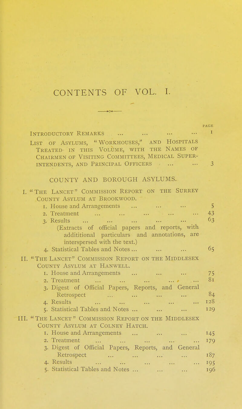 CONTENTS OF VOL. I. Introductory Remarks ... ... ..• ••• ^ List of Asylums, Workhouses, and Hospitals Treated in this Volume, with the Names of Chairmen of Visiting Committees, Medical Super- intendents, AND Principal Officers ... .•• 3 COUNTY AND BOROUGH ASYLUMS. L The Lancet Commission Report on the Surrey County Asylum at Brookwood. 1. House and Arrangements ... ... ... 5 2. Treatment ... ... ... ..• ••• 43 3. Results ... ... ... ... ... 63 (Extracts of official papers and reports, with addititional particulars and annotations, are interspersed with the text.) 4. Statistical Tables and Notes ... ... ... 65 II. The Lancet Commission Report on the Middlesex County Asylum at Hanwell. I. House and Arrangements ... ... ... 75 2. Treatment ... ... ... ... * .... 81 3. Digest of Official Papers, Reports, and General Retrospect ... ... ... ... 84 4. Results ... ... ... ... ... 128 5. Statistical Tables and Notes ... ... ... 129 III. The Lancet Commission Report on the Middlesex County Asylum at Colney Hatch. I. House and Arrangements ... ... ... 145 2. Treatment ... ... ... ... ... 179 3. Digest of Official Papers, Reports, and General Retrospect ... ... ... ... 187 4. Results ... ... ... ... ... 195