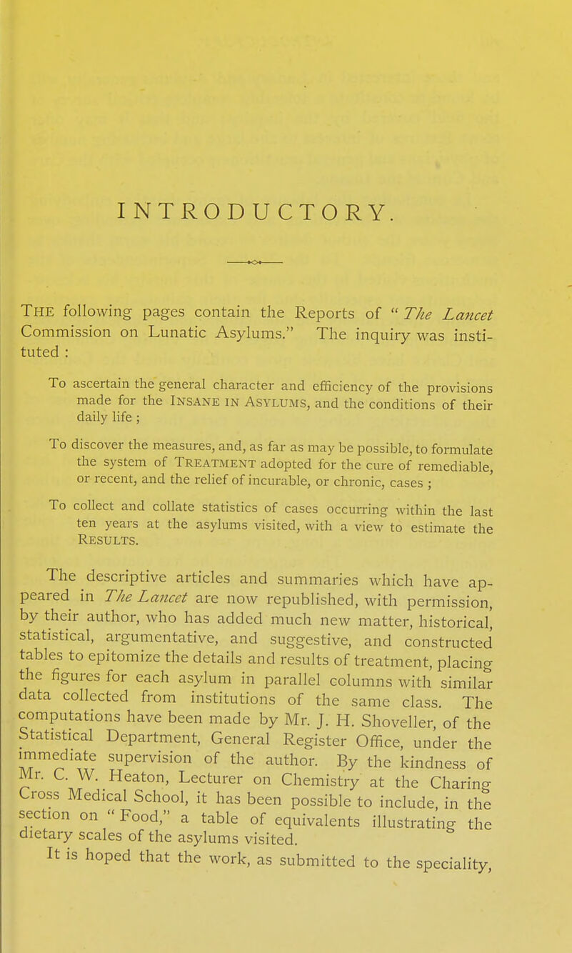 INTRODUCTORY. The following pages contain the Reports of The Lancet Commission on Lunatic Asylums. The inquiry was insti- tuted : To ascertain the general character and efficiency of the provisions made for the Insane in Asylums, and the conditions of their daily life ; To discover the measures, and, as far as may be possible, to formulate the system of Treatment adopted for the cure of remediable, or recent, and the relief of incurable, or chronic, cases ; ' To collect and collate statistics of cases occurring within the last ten years at the asylums visited, with a view to estimate the Results. The descriptive articles and summaries which have ap- peared in The Lancet are now republished, with permission, by their author, who has added much new matter, historical^ statistical, argumentative, and suggestive, and constructed tables to epitomize the details and results of treatment, placing the figures for each asylum in parallel columns with similar data collected from institutions of the same class. The computations have been made by Mr. J. H. Shoveller, of the Statistical Department, General Register Office, under the immediate supervision of the author. By the kindness of Mr. C. W. Heaton, Lecturer on Chemistry at the Charing Cross Medical School, it has been possible to include, in the section on Food, a table of equivalents illustrating the dietary scales of the asylums visited. It is hoped that the work, as submitted to the speciality,