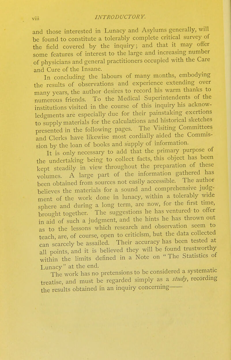 VIU and those interested in Lunacy and Asylums generally, will be found to constitute a tolerably complete critical survey of the field covered by the inquiry; and that it may offer some features of interest to the large and increasing number of physicians and general practitioners occupied with the Care and Cure of the Insane. In concluding the labours of many months, embodymg the results of observations and experience extending over many years, the author desires to record his warm thanks to numerous friends. To the Medical Superintendents of the institutions visited in the course of this inquiry his acknow- ledgments are especially due for their painstaking exertions to supply materials for the calculations and historical sketches presented in the following pages. The Visiting Committees and Clerks have likewise most cordially aided the Commis- sion by the loan of books and s'upply of information. It is only necessary to add that the primary purpose of the undertaking being to collect facts, this object has been kept steadily in view throughout the preparation of these volumes. A large part of the information gathered has been obtained from sources not easily accessible. The author beUeves the materials for a sound and comprehensive judg- ment of the work done in lunacy, within a tolerably wide sphere and during a long term, are now, for the first time, brought together. The suggestions he has ventured to offer in aid of such a judgment, and the hints he has thrown out as to the lessons which research and observation seem to teach, are, of course, open to criticism, but the data collected can scarcely be assailed. Their accuracy has been tested at all points, and it is believed they will be found trustworthy within the limits defined in a Note on  The Statistics of Lunacy  at the end. The work has no pretensions to be considered a systematic treatise, and must be regarded simply as a study, recordmg the results obtained in an inquiry concerning