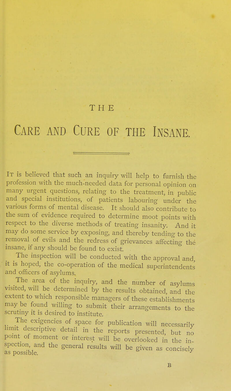 THE Care and Cure of the Insane. It is believed that such an inquiry will help to furnish the profession with the much-needed data for personal opinion on many urgent questions, relating to the treatment, in public and special institutions, of patients labouring under the various forms of mental disease. It should also contribute to the sum of evidence required to determine moot points with respect to the diverse methods of treating insanity. And it may do some service by exposing, and thereby tending to the removal of evils and the redress of grievances affecting the insane, if any should be found to exist. The inspection will be conducted with the approval and, it is hoped, the co-operation of the medical superintendents and officers of asylums. The area of the inquiry, and the number of asylums visited, will be determined by the results obtained, and the extent to which responsible managers of these establishments may be found willing to submit their arrangements to the scrutiny it is desired to institute. The exigencies of space for publication will necessarily hmit descriptive detail in the reports presented, but no point of moment or interest will be overlooked in the in- spection and the general results will be given as concisely as possible. ^ B