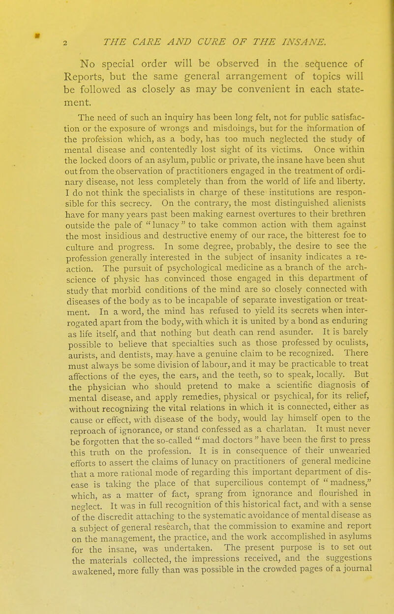 No special order will be observed in the sequence of Reports, but the same general arrangement of topics will be followed as closely as may be convenient in each state- ment. The need of such an inquiry has been long felt, not for public satisfac- tion or the exposure of wrongs and misdoings, but for the information of the profession which, as a body, has too much neglected the study of mental disease and contentedly lost sight of its victims. Once within the locked doors of an asylum, public or private, the insane have been shut out from the observation of practitioners engaged in the treatment of ordi- nary disease, not less completely than from the world of life and liberty. I do not think the specialists in charge of these institutions are respon- sible for this secrecy. On the contrary, the most distinguished alienists have for many years past been making earnest overtures to their brethren outside the pale of  lunacy  to take common action with them against the most insidious and destructive enemy of our race, the bitterest foe to culture and progress. In some degree, probably, the desire to see the profession generally interested in the subject of insanity indicates a re- action. The pursuit of psychological medicine as a branch of the arrh- science of physic has convinced those engaged in this department of study that morbid conditions of the mind are so closely connected with diseases of the body as to be incapable of separate investigation or treat- ment. In a word, the mind has refused to yield its secrets when inter- rogated apart from the body, with which it is united by a bond as enduring as hfe itself, and that nothing but death can rend asunder. It is barely possible to believe that specialties such as those professed by ocuHsts, aurists, and dentists, may have a genuine claim to be recognized. There must always be some division of labour, and it may be practicable to treat affections of the eyes, the ears, and the teeth, so to speak, locally. But the physician who should pretend to make a scientific diagnosis of mental disease, and apply remedies, physical or psychical, for its relief, without recognizing the vital relations in which it is connected, either as cause or effect, with disease of the body, would lay himself open to the reproach of ignorance, or stand confessed as a charlatan. It must never be forgotten that the so-called  mad doctors  have been the first to press this truth on the profession. It is in consequence of their unwearied efforts to assert the claims of lunacy on practitioners of general medicine that a more rational mode of regarding this important department of dis- ease is taking the place of that supercilious contempt of madness, which, as a matter of fact, sprang from ignorance and flourished in neglect. It was in full recognition of this historical fact, and with a sense of the discredit attaching to the systematic avoidance of mental disease as a subject of general research, that the commission to examine and report on the management, the practice, and the work accomplished in asylums for the insane, was undertaken. The present purpose is to set out the materials collected, the impressions received, and the suggestions awakened, more fully than was possible in the crowded pages of a journal