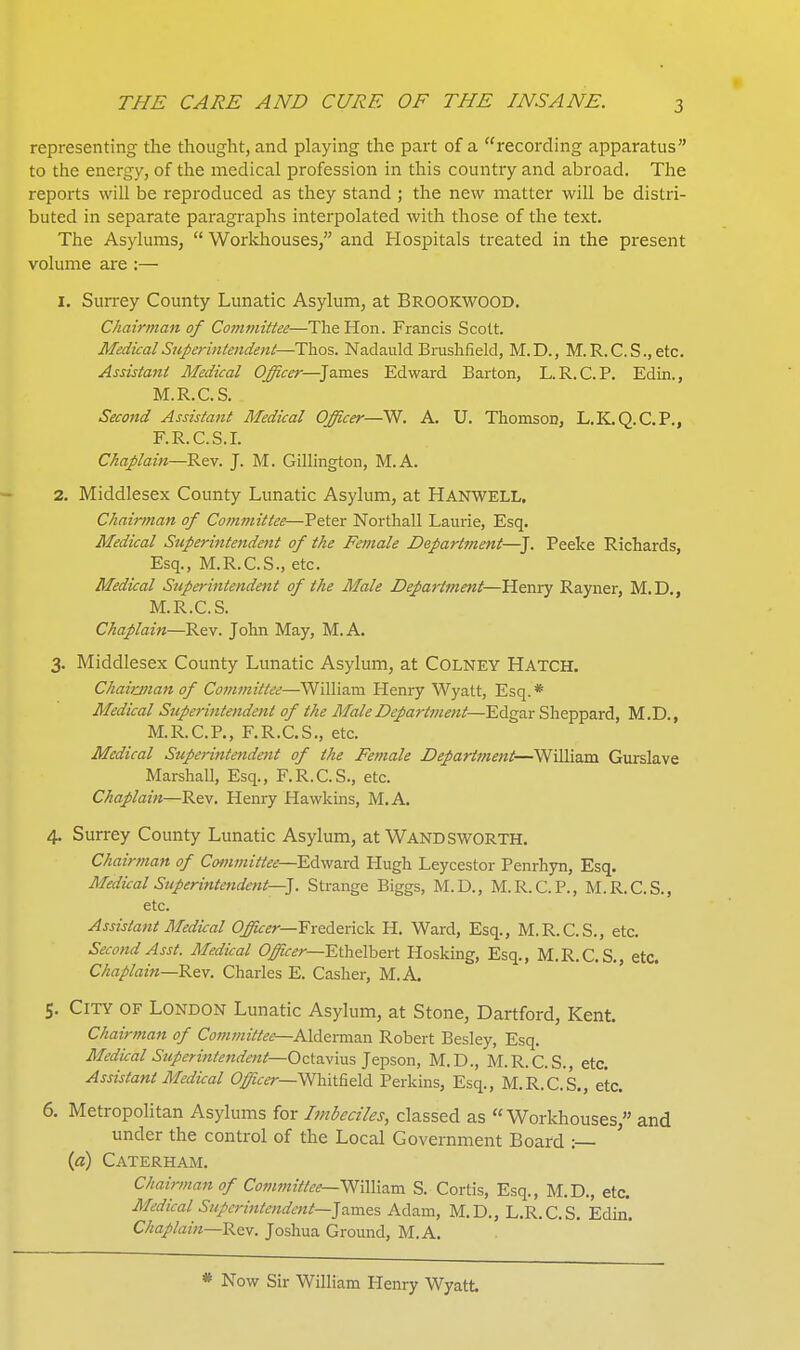 representing the thought, and playing the part of a recording apparatus to the energy, of the medical profession in this country and abroad. The reports will be reproduced as they stand ; the new matter will be distri- buted in separate paragraphs interpolated with those of the text. The Asylums,  Workhouses, and Hospitals treated in the present volume are ;— 1. Surrey County Lunatic Asylum, at Brookwood. Chairman of Committee—The Hon. Francis Scott. Medical Superintendent—Ttioz. Nadauld Brushfield, M.D., M.R.C.S.,etc. Assistant Medical Officer—James Edward Barton, L.R.C.P. Edin., M.R.C.S. Second Assistant Medical Officer—^. A. U. Thomson, L.K.Q.C.P., F.R. C.S.I. Chaplain—Rev. J. M. Gillington, M.A. 2. Middlesex County Lunatic Asylum, at HANWELL. Chairman of Committee—Peter Northall Laurie, Esq. Medical Superintendent of the Female Department—^J. Peeke Richards, Esq., M.R.C.S., etc. Medical Superitttendeitt of the Male Department—Henry Rayner, M.D., M.R.C.S. Chaplain—Rev. John May, M.A. 3. Middlesex County Lunatic Asylum, at COLNEY Hatch. Chaianan of Committee—William Henry Wyatt, Esq. * Medical Superintendent of the Male Department—Edgar Sheppard, M.D., M.R.C.P., F.R.C.S,, etc. Medical Stiperintendent of the Female Department—William Gurslave Marshall, Esq., F.R.C.S., etc. Chaplain—Rev. Henry Hawkins, M.A. 4. Surrey County Lunatic Asylum, at WANDSWORTH. Chairman of Committee—Edward Hugh Leycestor Penrhyn, Esq. Medical Superintendent—J. Strange Biggs, M.D., M.R.C.P., M.R.C.S., etc. Assistant Medical Officer—Frederick H. Ward, Esq., M.R.C.S., etc. Second Asst. Medical Officer—Ethelhert Hosking, Esq., M.R.C.S., etc. Chaplain—Rev. Charles E. Casher, M.A. 5. City of London Lunatic Asylum, at Stone, Dartford, Kent. Chairman of Cotnviittee—AlderxadM. Robert Besley, Esq. Medical Stiperintendent-Octavms Jepson, M.D., M.R.C.S., etc. Assistant Medical Officer—Whit^eld Perkins, Esq., M.R.C.S., etc. 6. Metropolitan Asylums for hnbeciles, classed as Workhouses  and under the control of the Local Government Board : ' («) Caterham. Chairman of Committee—WdWnxa. S. Cortis, Esq., M.D., etc. Medical Superintendent—Jo.r^^e% Adam, M.D., L.R.C.S. Edin. Chaplain—Rey. Joshua Ground, M.A. . * Now Sir William Plenry Wyatt