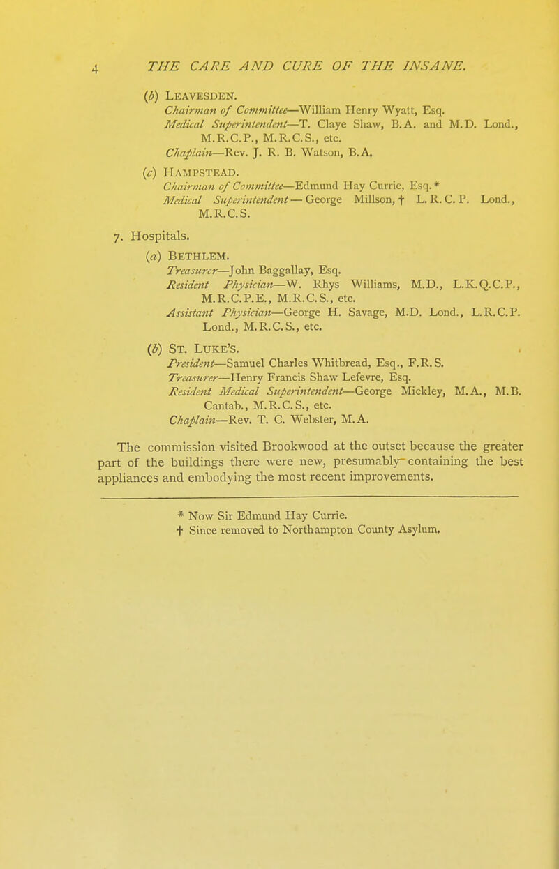 (Jb) Leavesden. Chair/nan of Committee—^William Henry Wyatt, Esq. Medical Superintendent—T. Claye Shaw, 13. A. and M.D. Lond., M.R.C.P., M.R.C.S., etc. Chaplain—'K^y. J. R. B. Watson, B.A. (c) Hampstead. Cliairtiian of Co^nmiltee—Edmund Hay Currie, Esq. * Medical Superintendent—George Millson, f L. R. C. P. Loud., M.R.C.S. 7. Hospitals. ia) Bethlem. Treasurer—^John Baggallay, Esq. Resident Physician—'^. Rhys Williams, M.D., L.K.Q.C.P., M.R.C.P.E., M.R.C.S., etc. Assistant Physician—George H. Savage, M.D. Lond., L.R.C.P. Lond., M.R.C.S., etc. ip) St. Luke's. President—Samuel Charles Whitbread, Esq., F.R.S. Treasurer—Henry Francis Shaw Lefevre, Esq. Resident Medical Superijitendent—George Mickley, M.A., M.B. Cantab., M.R.C.S., etc. Chaplain—T. C. Webster, M.A. The commission visited Brookwood at the outset because the greater part of the buildings there were new, presumably-containing the best appliances and embodying the most recent improvements. * Now Sir Edmund Hay Currie. t Since removed to Northampton County Asylum,
