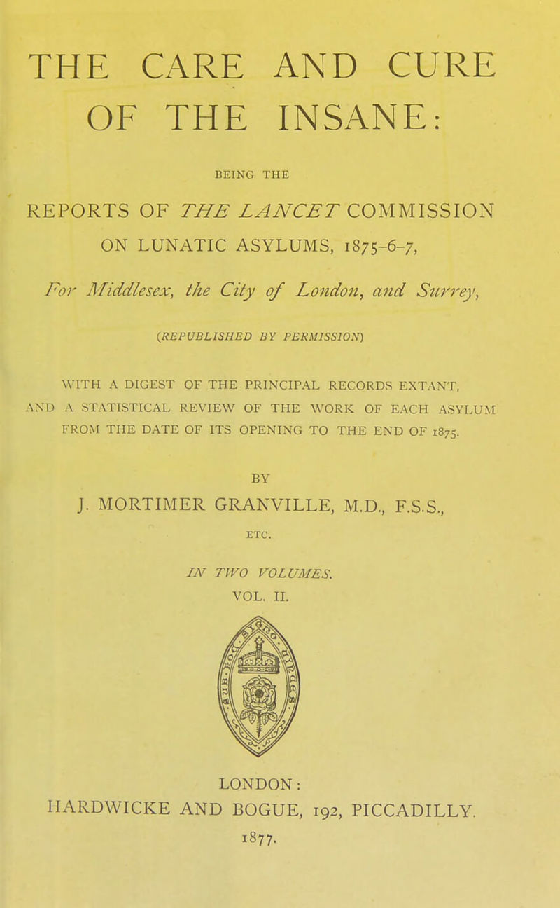 THE CARE AND CURE OF THE INSANE: BEING THE REPORTS OF T//£ LAJVC£T COMMISSION ON LUNATIC ASYLUMS, 1875-6-7, 1^0r Middlesex, the City of London, and Szirrey, (^REPUBLISHED BY PERMISSION) WITH A DIGEST OF THE PRINCIPAL RECORDS EXTANT, AND A STATISTICAL REVIEW OF THE WORK OF EACH ASYLUM FROM THE DATE OF ITS OPENING TO THE END OF 1875. BY J. MORTIMER GRANVILLE, M.D., F.S.S, ETC. IJV TWO VOLUMES. VOL. n. LONDON: HARDWICKE AND BOGUE, 192, PICCADILLY. 1877.