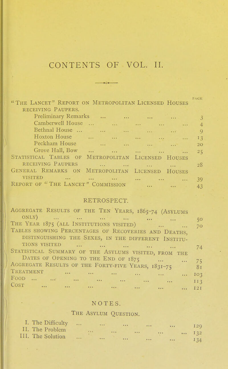 CONTENTS OF VOL. II. The Lancet Report on Metropolitan Licensed Houses RECEIVING Paupers. Preliminary Remarks ... ... ... ... 3 Camberwell House ... ... ... ... ... 4 Bethnal House ... ... ... ... ... 9 Hoxton House ... ... ... ... ... 13 Peckham House ... ... ... ... 20 Grove Hall, Bow ... ... ... ... ... 25 Statistical Tables of Metropolitan Licensed Houses RECEIVING Paupers ... ... ... ... 2S General Remarks on Metropolitan Licensed Houses visited ... ... ... ... ... 39 Report of '-'The Lancet Commission ... ... 43 RETROSPECT. Aggregate Results of the Ten Years, 1865-74 (Asylums only) The Year 1875 (all Institutions visited) Tables showing Percentages of Recoveries and Deaths, distinguishing the Sexes, in the different Institu- tions visited Statistical Summary of the Asylums visited, from the Dates of Opening to the End of 1875 Aggregate Results of the Forty-five Years, 1831-75 ' gi Treatment Food Cost 50 70 74 75 103 113 121 NOTES. The Asylum Question. I. The Difficulty ... II. The Problem ^ III. The Solution ... ' ... ■  ,~ 134