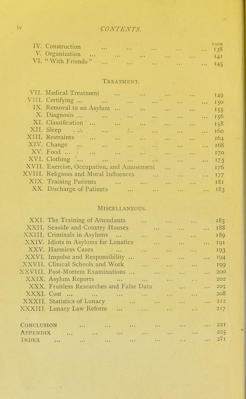iv CONTENTS. IV. Construction V. Organization VI. With Friends Treatment. VII. Medical Treatment VIII. Certifying ... IX. Removal to an Asylum ... X. Diagnosis ... XI. Classification XII. Sleep XIII. Restraints XIV. Change ... XV. Food ... ■ XVI. Clothing ' XVII. Exercise, Occupation, and Amusement XVIII. Rehgious and Moral Influences XIX. Training Patients XX. Discharge of Patients ... ... ... ... 183 Miscellaneous. XXI. The Training of Attendants ... ... ... 185 XXII. Seaside and Country Houses ... ... ... 188 XXIII. Criminals in Asylums ... ... ... ... 189 XXIV. Idiots in Asylums for Lunatics ... ... ... 191 XXV. Harmless Cases ... ... ... ... 193 XXVI. Impulse and Responsibility ... ... ... ... 194 XXVII. Clinical Schools and Work ... 199 XXVIII. Post-Mortem Examinations ... ... ... ... 200 XXIX. Asylum Reports ... ... ... ... 202 XXX. Fruitless Researches and False Data ... ... 205 XXXI. Cost ... ... ... ... ... ... 208 XXXII. Statistics of Lunacy ... ... ... ... 212 XXXIII. Lunacy Law Reform ... ... ... ... 217 Conclusion ... ... ... ... ... ... 221 Appendix ... ... ... ... ... ■•• 225 Index ... ... ... ... ... ... ••• 27i 138 141 '45 150 155 156 158 160 164 168 170 173 176 177 181