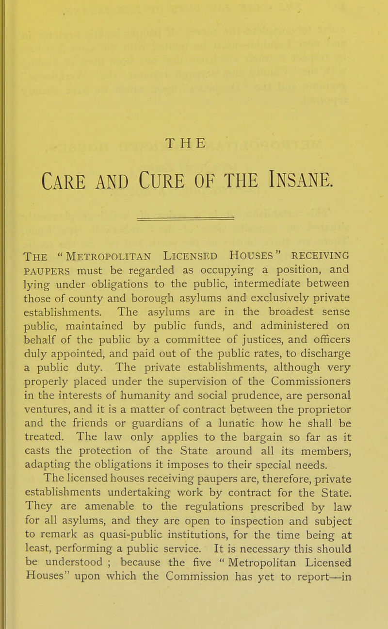 THE Care and Cure of the Insane. The Metropolitan Licensed Houses receiving PAUPERS must be regarded as occupying a position, and lying under obligations to the public, intermediate between those of county and borough asylums and exclusively private establishments. The asylums are in the broadest sense public, maintained by public funds, and administered on behalf of the public by a committee of justices, and officers duly appointed, and paid out of the public rates, to discharge a public duty. The private establishments, although very properly placed under the supervision of the Commissioners in the interests of humanity and social prudence, are personal ventures, and it is a matter of contract between the proprietor and the friends or guardians of a lunatic how he shall be treated. The law only applies to the bargain so far as it casts the protection of the State around all its members, adapting the obligations it imposes to their special needs. The licensed houses receiving paupers are, therefore, private establishments undertaking work by contract for the State. They are amenable to the regulations prescribed by law for all asylums, and they are open to inspection and subject to remark as quasi-public institutions, for the time being at least, performing a public service. It is necessary this should be understood ; because the five  Metropolitan Licensed Houses upon which the Commission has yet to report—in