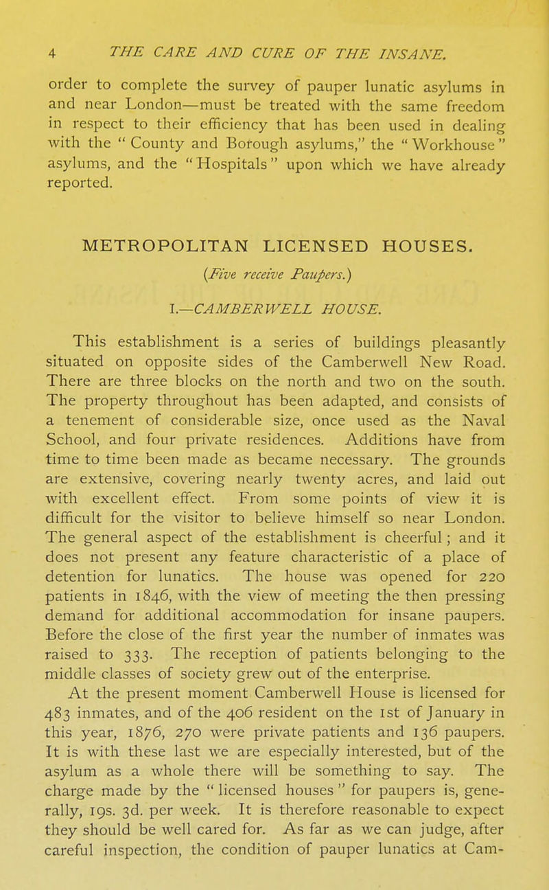 order to complete the sui-vey of pauper lunatic asylums in and near London—must be treated with the same freedom in respect to their efhciency that has been used in dealing with the  County and Borough asylums, the  Workhouse  asylums, and the Hospitals upon which we have already reported. METROPOLITAN LICENSED HOUSES. {Five receive Paupers.) l.—CAMBERWELL HOUSE. This establishment is a series of buildings pleasantly situated on opposite sides of the Camberwell New Road. There are three blocks on the north and two on the south. The property throughout has been adapted, and consists of a tenement of considerable size, once used as the Naval School, and four private residences. Additions have from time to time been made as became necessary. The grounds are extensive, covering nearly twenty acres, and laid out with excellent effect. From some points of view it is difficult for the visitor to believe himself so near London. The general aspect of the establishment is cheerful; and it does not present any feature characteristic of a place of detention for lunatics. The house was opened for 220 patients in 1846, with the view of meeting the then pressing demand for additional accommodation for insane paupers. Before the close of the first year the number of inmates was raised to 333. The reception of patients belonging to the middle classes of society grew out of the enterprise. At the present moment Camberwell House is licensed for 483 inmates, and of the 406 resident on the ist of January in this year, 1876, 270 were private patients and 136 paupers. It is with these last we are especially interested, but of the asylum as a whole there will be something to say. The charge made by the  licensed houses  for paupers is, gene- rally, 19s. 3d. per week. It is therefore reasonable to expect they should be well cared for. As far as we can judge, after careful inspection, the condition of pauper lunatics at Cam-