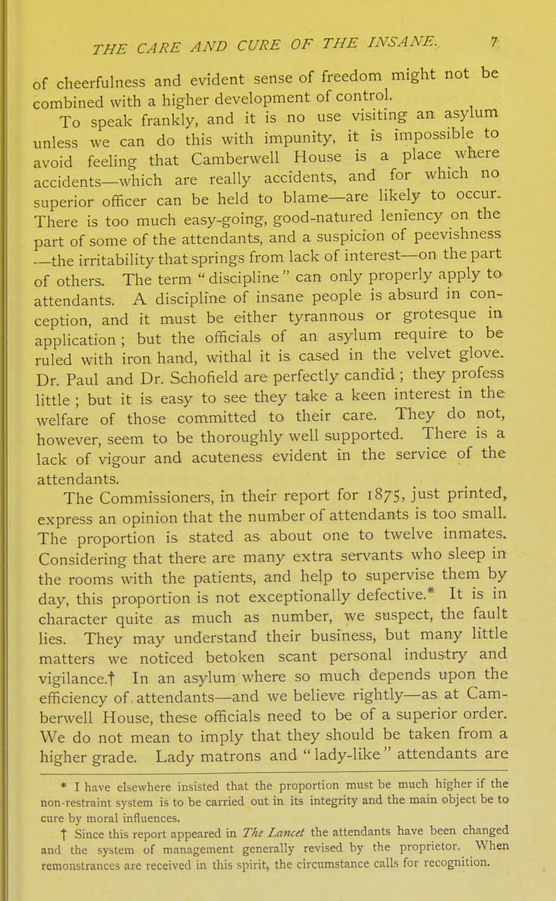 of cheerfulness and evident sense of freedom might not be combined with a higher development of control. To speak frankly, and it is no use visitmg an asylum unless we can do this with impunity, it is impossible to avoid feeling that Camberwell House is a place where accidents-which are really accidents, and for which no superior officer can be held to blame—are likely to occur. There is too much easy-going, good-natured leniency on the part of some of the attendants, and a suspicion of peevishness —the irritability that springs from lack of interest—on the part of others. The term  discipline  can only properiy apply to attendants. A discipline of insane people is absurd in con- ception, and it must be either tyrannous or grotesque in application; but the officials of an asylum require to be ruled with iron hand, withal it is cased in the velvet glove. Dr. Paul and Dr. Schofield are perfectly candid ; they profess little ; but it is easy to see they take a keen interest in the welfare of those committed to their care. They do not, however, seem to be thoroughly well supported. There is a lack of vigour and acuteness evident in the service of the attendants. The Commissioners, in their report for 1875, just printed, express an opinion that the number of attendants is too small. The proportion is stated as about one to twelve inmates. Considering that there are many extra servants who sleep in the rooms with the patients, and help to supervise them by day, this proportion is not exceptionally defective.* It is in character quite as much as number, we suspect, the fault lies. They may understand their business, but many little matters we noticed betoken scant personal industry and vigilance.t In an asylum where so much depends upon the efficiency of attendants—and we believe rightly—as at Cam- berwell House, these officials need to be of a superior order We do not mean to imply that they should be taken from a higher grade. Lady matrons and  lady-like  attendants are * I have elsewhere insisted that the proportion must be much higher if the non-restraint system is to be carried out in its integrity and the main object be to cure by moral influences. t Since this report appeared in The Lancet the attendants have been changed and the system of management generally revised by the proprietor. When remonstrances are received in this spirit, the circumstance calls for recognition.