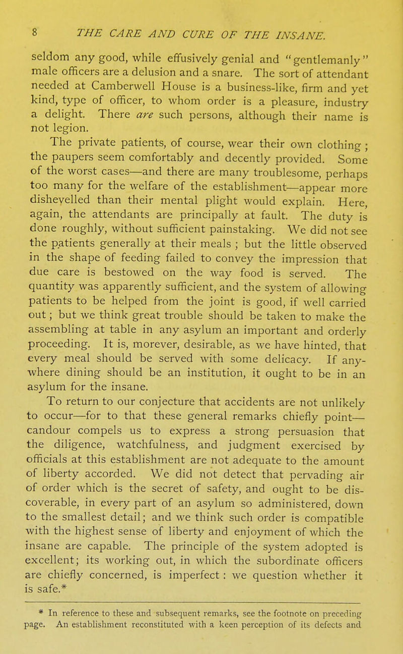 seldom any good, while effusively genial and  gentlemanly  male officers are a delusion and a snare. The sort of attendant needed at Camberwell House is a business-like, firm and yet kind, type of officer, to whom order is a pleasure, industry a delight. There are such persons, although their name is not legion. The private patients, of course, wear their own clothing ; the paupers seem comfortably and decently provided. Some of the worst cases—and there are many troublesome, perhaps too many for the welfare of the establishment—appear more dishevelled than their mental plight would explain. Here, again, the attendants are principally at fault. The duty is done roughly, without sufficient painstaking. We did not see the patients generally at their meals ; but the little observed in the shape of feeding failed to convey the impression that due care is bestowed on the way food is served. The quantity was apparently sufficient, and the system of allowing patients to be helped from the joint is good, if well carried out; but we think great trouble should be taken to make the assembling at table in any asylum an important and orderly proceeding. It is, morever, desirable, as we have hinted, that every meal should be served with some delicacy. If any- where dining should be an institution, it ought to be in an asylum for the insane. To return to our conjecture that accidents are not unlikely to occur—for to that these general remarks chiefly point— candour compels us to express a strong persuasion that the diligence, watchfulness, and judgment exercised by officials at this establishment are not adequate to the amount of liberty accorded. We did not detect that pervading air of order which is the secret of safety, and ought to be dis- coverable, in every part of an asylum so administered, down to the smallest detail; and we think such order is compatible with the highest sense of liberty and enjoyment of which the insane are capable. The principle of the system adopted is excellent; its working out, in which the subordinate officers are chiefly concerned, is imperfect: we question whether it is safe.* * In reference to these and subsequent remarks, see the footnote on preceding page. An establishment reconstituted with a keen perception of its defects and