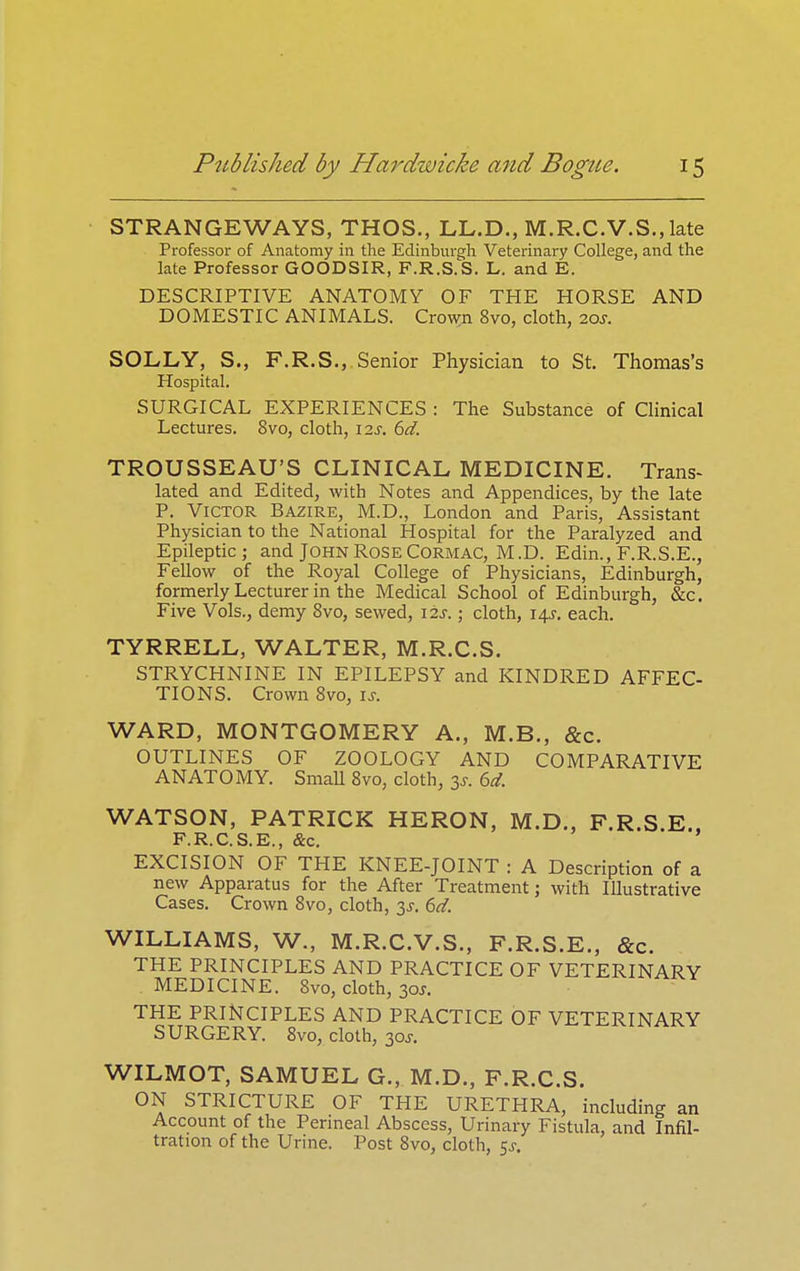 STRANGEWAYS, THOS., LL.D., M.R.C.V.S., late Professor of Anatomy in the Edinburgh Veterinary College, and the late Professor GOODSIR, F.R.S.S. L. and E. DESCRIPTIVE ANATOMY OF THE HORSE AND DOMESTIC ANIMALS. Cro\^n 8vo, cloth, 20s. SOLLY, S., F.R.S., Senior Physician to St, Thomas's Hospital. SURGICAL EXPERIENCES : The Substance of Clinical Lectures. 8vo, cloth, izs, 6d. TROUSSEAU'S CLINICAL MEDICINE. Trans- lated and Edited, with Notes and Appendices, by the late P. Victor Bazire, M.D., London and Paris, Assistant Physician to the National Hospital for the Paralyzed and Epileptic; and John Rose CORMAC, M.D. Edin., F.R.S.E., Fellow of the Royal College of Physicians, Edinburgh, formerly Lecturer in the Medical School of Edinburgh, &c. Five Vols., demy 8vo, sewed, 12s.; cloth, 14J, each. TYRRELL, WALTER, M.R.C.S. STRYCHNINE IN EPILEPSY and KINDRED AFFEC- TIONS. Crown 8vo, ij-. WARD, MONTGOMERY A., M.B., &c. OUTLINES OF ZOOLOGY AND COMPARATIVE ANATOMY. SmaU 8vo, cloth, 3^. 6d. WATSON, PATRICK HERON, M.D., F.R.S.E.. F.R.C.S.E., &c, EXCISION OF THE KNEE-JOINT : A Description of a new Apparatus for the After Treatment; with Illustrative Cases. Crown 8vo, cloth, 3^. 6d. WILLIAMS, W., M.R.C.V.S., F.R.S.E., &c. THE PRINCIPLES AND PRACTICE OF VETERINARY MEDICINE. 8vo, cloth, 30J. THE PRINCIPLES AND PRACTICE OF VETERINARY SURGERY. 8vo, cloth, 30^-. WILMOT, SAMUEL G., M.D., F.R.C.S. ON STRICTURE OF THE URETHRA, including an Account of the Penneal Abscess, Urinary Fistula, and Infil- tration of the Urine. Post 8vo, cloth, 5^.