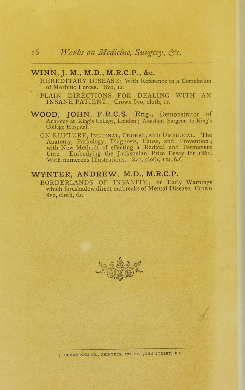 WINN, J. M., M.D., M.R.C.P., &c. HEREDITARY DISEASE: With Reference to a Correlation of Morbific Forces. 8vo, \s. PLAIN DIRECTIONS FOR DEALING WITH AN INSANE PATIENT. Crown 8vo, cloth, \s. WOOD, JOHN, F.R.C.S. Eng., Demonstrator of Anatomy at King's College, London j Assistant Surgeon to Kings College Hospital. ON RUPTURE, Inguinal, Crural, and Umbilical. The Anatomy, Pathology, Diagnosis, Cause, and Prevention; with New Methods of effecting a Radical and Permanent Cure. Embodying the Jacksonian Prize Essay for 1861. With numerous Illustrations. &vo, cloth; I2j. 6d. WYNTER, ANDREW, M.D., M.R.C.P. BORDERLANDS OF INSANITY; or Early Warnings which foreshadow direct outbreaks of Mental Disease. Crown 8vO, cloth, 6j-. J. OCDEN AND CO., PRINTERS, I72, ST. JOHN STREET, B.C.