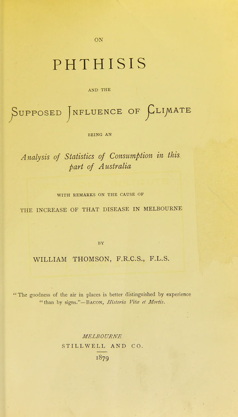 ON PHTHISIS AND THE ^upposED Jnfluence OF j^Liyvi ATE BEING AN Analysis of Statistics of Consumption in this, part of Australia WITH REMARKS ON THE CAUSE OF THE INCREASE OF THAT DISEASE IN MELBOURNE BY WILLIAM THOMSON, F.R.C.S., F.L.S. The goodness of the air in places is better distinguished by experience  than by signs.—Bacon, Historia Vitce et Mortis. MELBOURNE STILLWELL AND 1879 CO.