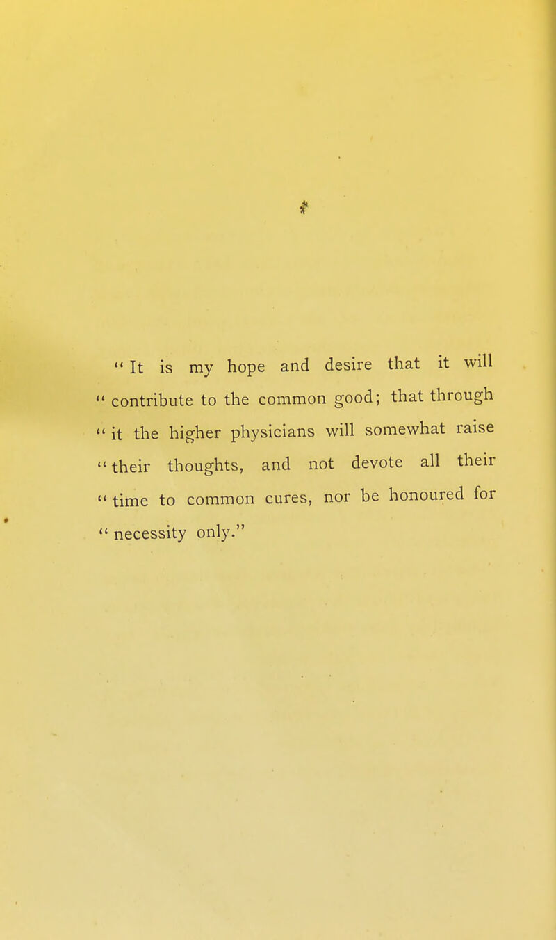 It is my hope and desire that it will  contribute to the common good; that through  it the higher physicians will somewhat raise their thoughts, and not devote all their time to common cures, nor be honoured for  necessity only.